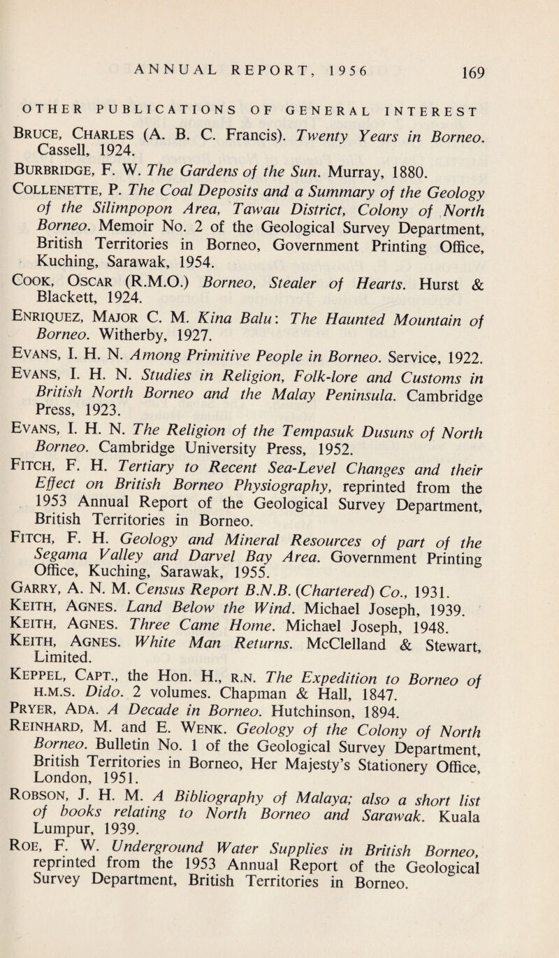 OTHER PUBLICATIONS OF GENERAL INTEREST Bruce, Charles (A. B. C. Francis). Twenty Years in Borneo. Cassell, 1924. Burbridge, F. W. The Gardens of the Sun. Murray, 1880. Collenette, P. The Coal Deposits and a Summary of the Geology of the Silimpopon Area, Tawau District, Colony of North Borneo. Memoir No. 2 of the Geological Survey Department, British Territories in Borneo, Government Printing Office, Kuching, Sarawak, 1954. Cook, Oscar (R.M.O.) Borneo, Stealer of Hearts. Hurst & Blackett, 1924. Enriquez, Major C. M. Kina Balu: The Haunted Mountain of Borneo. Witherby, 1927. Evans, I. H. N. Among Primitive People in Borneo. Service, 1922. Evans, I. H. N. Studies in Religion, Folk-lore and Customs in British North Borneo and the Malay Peninsula. Cambridge Press, 1923. Evans, I. H. N. The Religion of the Tempasuk Dusuns of North Borneo. Cambridge University Press, 1952. Fitch, F. H. Tertiary to Recent Sea-Level Changes and their Effect on British Borneo Physiography, reprinted from the 1953 Annual Report of the Geological Survey Department, British Territories in Borneo. Fitch, F. H. Geology and Mineral Resources of part of the Segama Valley and Darvel Bay Area. Government Printing Office, Kuching, Sarawak, 1955. Garry, A. N. M. Census Report B.N.B. (<Chartered) Co., 1931. Keith, Agnes. Land Below the Wind. Michael Joseph, 1939. Keith, Agnes. Three Came Home. Michael Joseph, 1948. Keith, Agnes. White Man Returns. McClelland & Stewart, Limited. Keppel, Capt., the Hon. H., r.n. The Expedition to Borneo of h.m.s. Dido. 2 volumes. Chapman & Hall, 1847. Pryer, Ada. A Decade in Borneo. Hutchinson, 1894. Reinhard, M. and E. Wenk. Geology of the Colony of North Borneo. Bulletin No. 1 of the Geological Survey Department, British Territories in Borneo, Her Majesty’s Stationery Office London, 1951. Robson, J. H. M. A Bibliography of Malaya; also a short list of books relating to North Borneo and Sarawak. Kuala Lumpur, 1939. Roe, F. W. Underground Water Supplies in British Borneo, reprinted from the 1953 Annual Report of the Geological Survey Department, British Territories in Borneo.