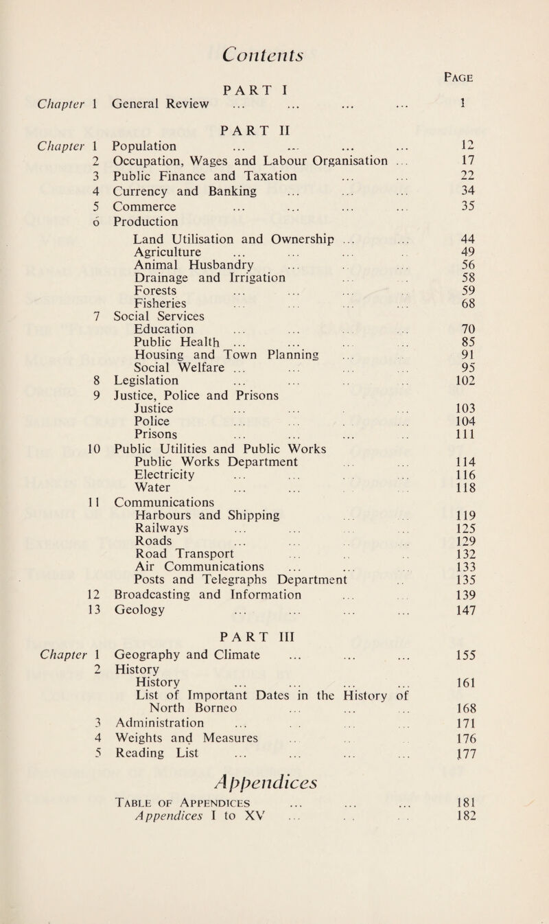 Contents Page Chapter 1 PART I General Review 1 Chapter 1 PART II Population 12 9 jL Occupation, Wages and Labour Organisation 17 3 Public Finance and Taxation 22 4 Currency and Banking 34 5 Commerce 35 6 Production Land Utilisation and Ownership ... 44 Agriculture 49 Animal Husbandry 56 Drainage and Irrigation 58 Forests 59 Fisheries 68 7 Social Services Education 70 Public Health ... 85 Housing and Town Planning 91 Social Welfare ... 95 8 Legislation 102 9 Justice, Police and Prisons Justice 103 Police 104 Prisons 111 10 Public Utilities and Public Works Public Works Department 114 Electricity 116 Water 118 11 Communications Harbours and Shipping 119 Railways 125 Roads 129 Road Transport 132 Air Communications 133 Posts and Telegraphs Department 135 12 Broadcasting and Information 139 13 Geology 147 Chapter 1 PART III Geography and Climate 155 2 History History 161 List of Important Dates in the History of North Borneo 168 3 Administration 171 4 Weights and Measures 176 5 Reading List 111 Appendices Table of Appendices 181 A ppendices I to XV 182