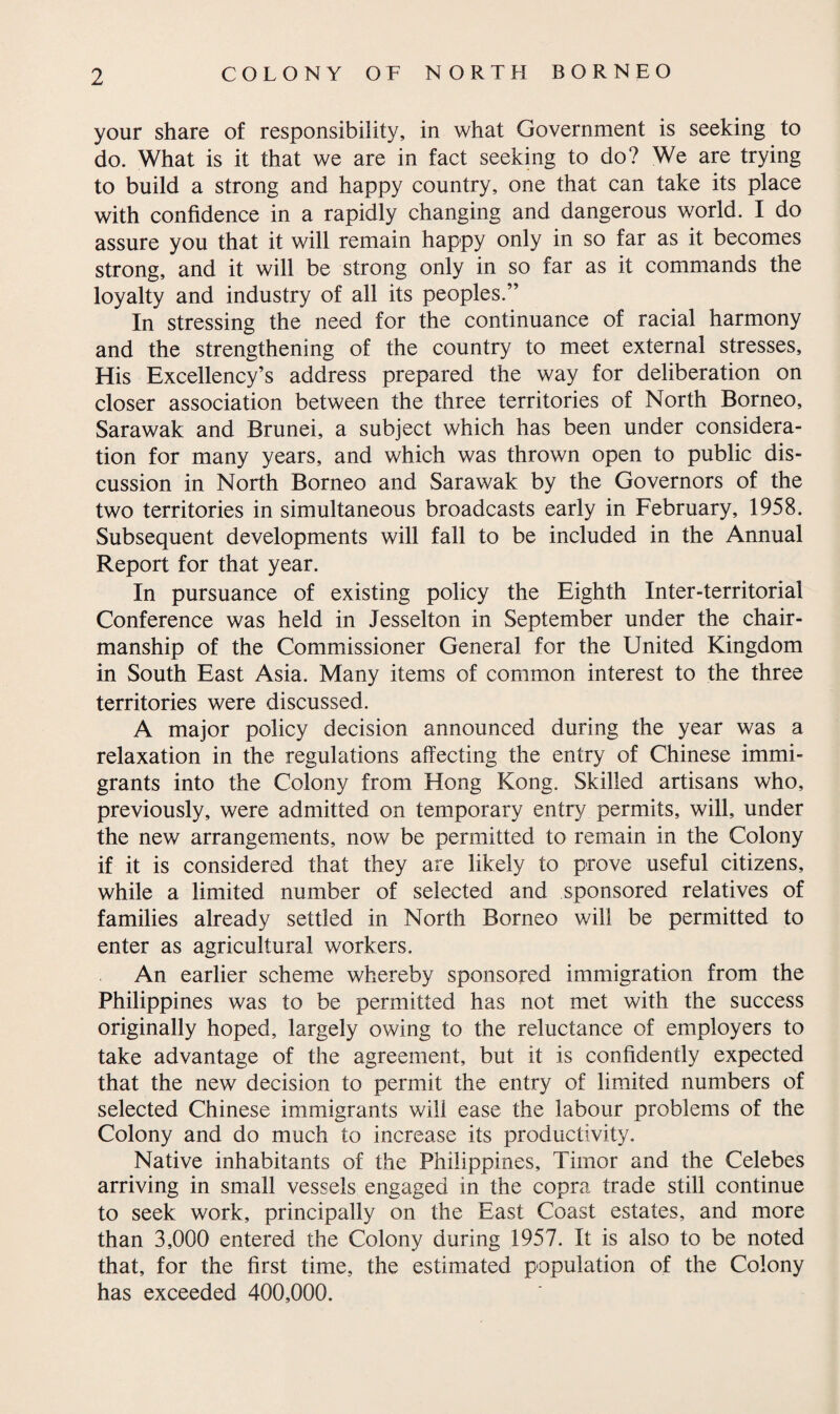 your share of responsibility, in what Government is seeking to do. What is it that we are in fact seeking to do? We are trying to build a strong and happy country, one that can take its place with confidence in a rapidly changing and dangerous world. I do assure you that it will remain happy only in so far as it becomes strong, and it will be strong only in so far as it commands the loyalty and industry of all its peoples.” In stressing the need for the continuance of racial harmony and the strengthening of the country to meet external stresses. His Excellency’s address prepared the way for deliberation on closer association between the three territories of North Borneo, Sarawak and Brunei, a subject which has been under considera¬ tion for many years, and which was thrown open to public dis¬ cussion in North Borneo and Sarawak by the Governors of the two territories in simultaneous broadcasts early in February, 1958. Subsequent developments will fall to be included in the Annual Report for that year. In pursuance of existing policy the Eighth Inter-territorial Conference was held in Jesselton in September under the chair¬ manship of the Commissioner General for the United Kingdom in South East Asia. Many items of common interest to the three territories were discussed. A major policy decision announced during the year was a relaxation in the regulations affecting the entry of Chinese immi¬ grants into the Colony from Hong Kong. Skilled artisans who, previously, were admitted on temporary entry permits, will, under the new arrangements, now be permitted to remain in the Colony if it is considered that they are likely to prove useful citizens, while a limited number of selected and sponsored relatives of families already settled in North Borneo will be permitted to enter as agricultural workers. An earlier scheme whereby sponsored immigration from the Philippines was to be permitted has not met with the success originally hoped, largely owing to the reluctance of employers to take advantage of the agreement, but it is confidently expected that the new decision to permit the entry of limited numbers of selected Chinese immigrants will ease the labour problems of the Colony and do much to increase its productivity. Native inhabitants of the Philippines, Timor and the Celebes arriving in small vessels engaged in the copra trade still continue to seek work, principally on the East Coast estates, and more than 3,000 entered the Colony during 1957. It is also to be noted that, for the first time, the estimated population of the Colony has exceeded 400,000.