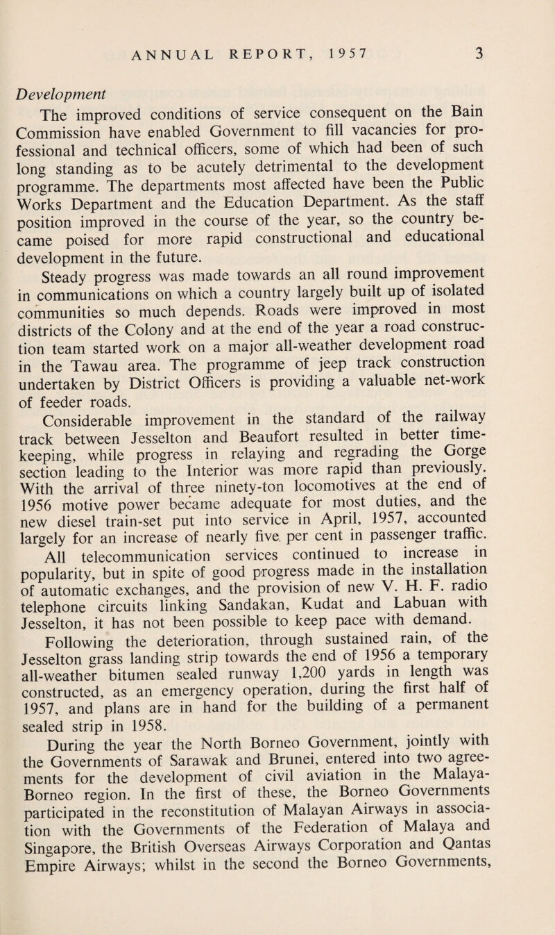 Development The improved conditions of service consequent on the Bain Commission have enabled Government to fill vacancies for pro¬ fessional and technical officers, some of which had been of such long standing as to be acutely detrimental to the development programme. The departments most affected have been the Public Works Department and the Education Department. As the staff position improved in the course of the year, so the country be¬ came poised for more rapid constructional and educational development in the future. Steady progress was made towards an all round improvement in communications on which a country largely built up of isolated communities so much depends. Roads were improved in most districts of the Colony and at the end of the year a road construc¬ tion team started work on a major all-weather development road in the Tawau area. The programme of jeep track construction undertaken by District Officers is providing a valuable net-work of feeder roads. Considerable improvement in the standard of the railway track between Jesselton and Beaufort resulted in better time¬ keeping, while progress in relaying and regrading the Gorge section leading to the Interior was more rapid than previously. With the arrival of three ninety-ton locomotives at the end of 1956 motive power became adequate for most duties, and the new diesel train-set put into service in April, 1957, accounted largely for an increase of nearly five per cent in passenger traffic. All telecommunication services continued to increase in popularity, but in spite of good progress made in the installation of automatic exchanges, and the provision of new V. H. F. radio telephone circuits linking Sandakan, Kudat and Labuan with Jesselton, it has not been possible to keep pace with demand. Following the deterioration, through sustained rain, of the Jesselton grass landing strip towards the end of 1956 a temporary all-weather bitumen sealed runway 1,200 yards in length was constructed, as an emergency operation, during the first half of 1957, and plans are in hand for the building of a permanent sealed strip in 1958. During the year the North Borneo Government, jointly with the Governments of Sarawak and Brunei, entered into two agree¬ ments for the development of civil aviation in the Malaya- Borneo region. In the first of these, the Borneo Governments participated in the reconstitution of Malayan Airways in associa¬ tion with the Governments of the Federation of Malaya and Singapore, the British Overseas Airways Corporation and Qantas Empire Airways; whilst in the second the Borneo Governments,