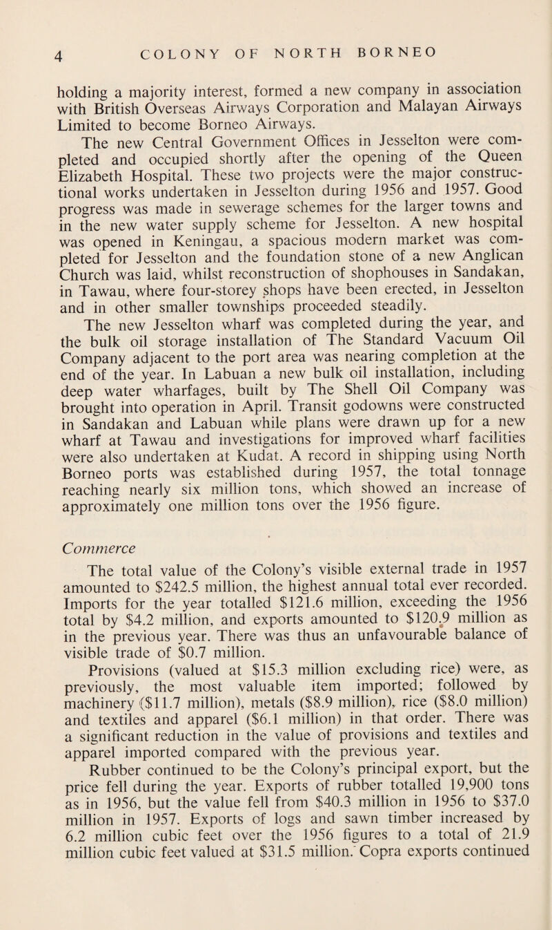 holding a majority interest, formed a new company in association with British Overseas Airways Corporation and Malayan Airways Limited to become Borneo Airways. The new Central Government Offices in Jesselton were com¬ pleted and occupied shortly after the opening of the Queen Elizabeth Hospital. These two projects were the major construc¬ tional works undertaken in Jesselton during 1956 and 1957. Good progress was made in sewerage schemes for the larger towns and in the new water supply scheme for Jesselton. A new hospital was opened in Keningau, a spacious modern market was com¬ pleted for Jesselton and the foundation stone of a new Anglican Church was laid, whilst reconstruction of shophouses in Sandakan, in Tawau, where four-storey shops have been erected, in Jesselton and in other smaller townships proceeded steadily. The new Jesselton wharf was completed during the year, and the bulk oil storage installation of The Standard Vacuum Oil Company adjacent to the port area was nearing completion at the end of the year. In Labuan a new bulk oil installation, including deep water wharfages, built by The Shell Oil Company was brought into operation in April. Transit godowns were constructed in Sandakan and Labuan while plans were drawn up for a new wharf at Tawau and investigations for improved wharf facilities were also undertaken at Kudat. A record in shipping using North Borneo ports was established during 1957, the total tonnage reaching nearly six million tons, which showed an increase of approximately one million tons over the 1956 figure. Commerce The total value of the Colony’s visible external trade in 1957 amounted to $242.5 million, the highest annual total ever recorded. Imports for the year totalled $121.6 million, exceeding the 1956 total by $4.2 million, and exports amounted to $120.9 million as in the previous year. There was thus an unfavourable balance of visible trade of $0.7 million. Provisions (valued at $15.3 million excluding rice) were, as previously, the most valuable item imported; followed by machinery ($11.7 million), metals ($8.9 million), rice ($8.0 million) and textiles and apparel ($6.1 million) in that order. There was a significant reduction in the value of provisions and textiles and apparel imported compared with the previous year. Rubber continued to be the Colony’s principal export, but the price fell during the year. Exports of rubber totalled 19,900 tons as in 1956, but the value fell from $40.3 million in 1956 to $37.0 million in 1957. Exports of logs and sawn timber increased by 6.2 million cubic feet over the 1956 figures to a total of 21.9 million cubic feet valued at $31.5 million. Copra exports continued