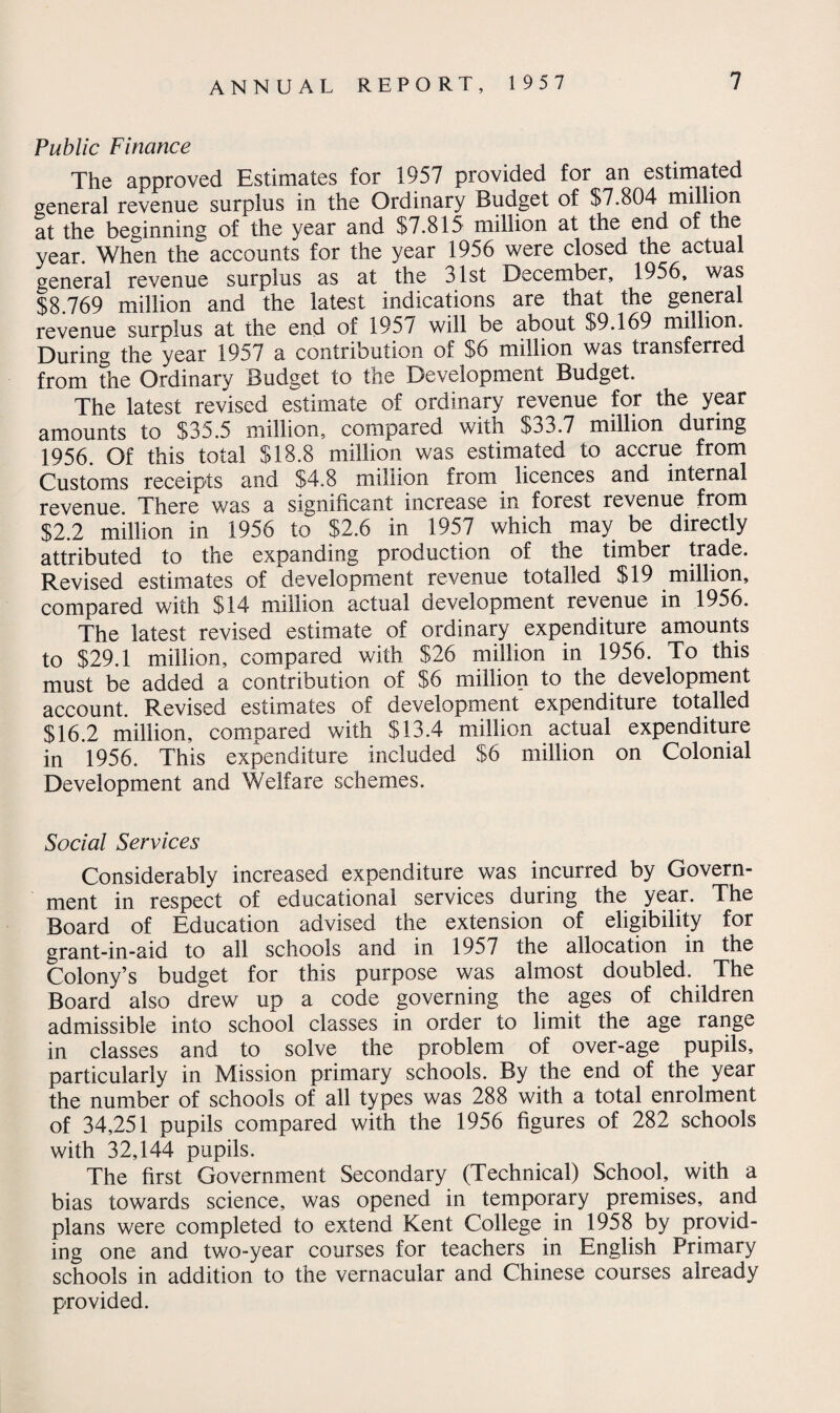 Public Finance The approved Estimates for 1957 provided for an estimated general revenue surplus in the Ordinary Budget of $7,804 million at the beginning of the year and $7,815 million at the end of the year. When the accounts for the year 1956 were closed the actual general revenue surplus as at the 31st December, 1956, was $8,769 million and the latest indications are that the general revenue surplus at the end of 195/ will be about $9,169 million. During the year 1957 a contribution of $6 million was transferred from the Ordinary Budget to the Development Budget. The latest revised estimate of ordinary revenue for the year amounts to $35.5 million, compared with $33.7 million during 1956. Of this total $18.8 million was estimated to accrue from Customs receipts and $4.8 million irom licences and internal revenue There was a significant increase in forest revenue from $2.2 million in 1956 to $2.6 in 1957 which may be directly attributed to the expanding production of the timber trade. Revised estimates of development revenue totalled $19 million, compared with $14 million actual development revenue in 1956. The latest revised estimate of ordinary expenditure amounts to $29.1 million, compared with $26 million in 1956. To this must be added a contribution of $6 million to the development account. Revised estimates of development expenditure totalled $16.2 million, compared with $13.4 million actual expenditure in 1956. This expenditure included $6 million on Colonial Development and Welfare schemes. Social Services Considerably increased expenditure was incurred by Govern¬ ment in respect of educational services during the year. The Board of Education advised the extension of eligibility for grant-in-aid to all schools and in 1957 the allocation in the Colony’s budget for this purpose was almost doubled. The Board also drew up a code governing the ages of children admissible into school classes in order to limit the age range in classes and to solve the problem of over-age pupils, particularly in Mission primary schools. By the end of the year the number of schools of all types was 288 with a total enrolment of 34,251 pupils compared with the 1956 figures of 282 schools with 32,144 pupils. The first Government Secondary (Technical) School, with a bias towards science, was opened in temporary premises, and plans were completed to extend Kent College in 1958 by provid¬ ing one and two-year courses for teachers in English Primary schools in addition to the vernacular and Chinese courses already provided.