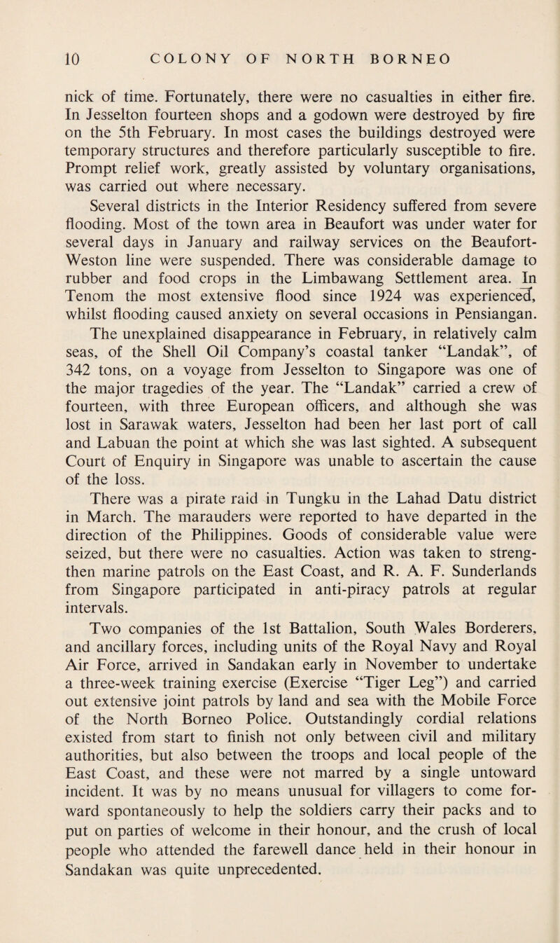 nick of time. Fortunately, there were no casualties in either fire. In Jesselton fourteen shops and a godown were destroyed by fire on the 5th February. In most cases the buildings destroyed were temporary structures and therefore particularly susceptible to fire. Prompt relief work, greatly assisted by voluntary organisations, was carried out where necessary. Several districts in the Interior Residency suffered from severe flooding. Most of the town area in Beaufort was under water for several days in January and railway services on the Beaufort- Weston line were suspended. There was considerable damage to rubber and food crops in the Limbawang Settlement area. In Tenom the most extensive flood since 1924 was experienced, whilst flooding caused anxiety on several occasions in Pensiangan. The unexplained disappearance in February, in relatively calm seas, of the Shell Oil Company’s coastal tanker “Landak”, of 342 tons, on a voyage from Jesselton to Singapore was one of the major tragedies of the year. The “Landak” carried a crew of fourteen, with three European officers, and although she was lost in Sarawak waters, Jesselton had been her last port of call and Labuan the point at which she was last sighted. A subsequent Court of Enquiry in Singapore was unable to ascertain the cause of the loss. There was a pirate raid in Tungku in the Lahad Datu district in March. The marauders were reported to have departed in the direction of the Philippines. Goods of considerable value were seized, but there were no casualties. Action was taken to streng¬ then marine patrols on the East Coast, and R. A. F. Sunderlands from Singapore participated in anti-piracy patrols at regular intervals. Two companies of the 1st Battalion, South Wales Borderers, and ancillary forces, including units of the Royal Navy and Royal Air Force, arrived in Sandakan early in November to undertake a three-week training exercise (Exercise “Tiger Leg”) and carried out extensive joint patrols by land and sea with the Mobile Force of the North Borneo Police. Outstandingly cordial relations existed from start to finish not only between civil and military authorities, but also between the troops and local people of the East Coast, and these were not marred by a single untoward incident. It was by no means unusual for villagers to come for¬ ward spontaneously to help the soldiers carry their packs and to put on parties of welcome in their honour, and the crush of local people who attended the farewell dance held in their honour in Sandakan was quite unprecedented.