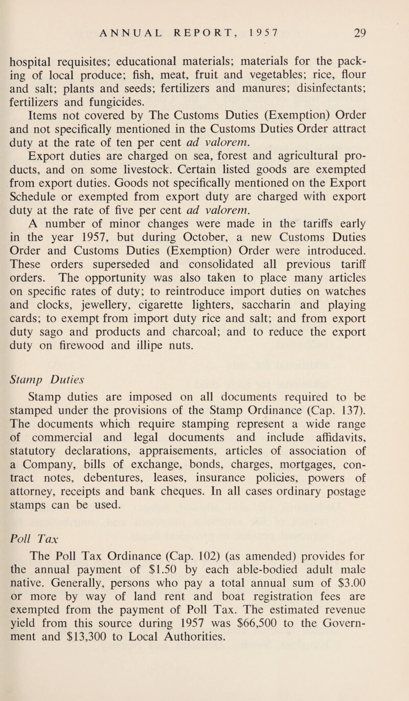hospital requisites; educational materials; materials for the pack¬ ing of local produce; fish, meat, fruit and vegetables; rice, flour and salt; plants and seeds; fertilizers and manures; disinfectants; fertilizers and fungicides. Items not covered by The Customs Duties (Exemption) Order and not specifically mentioned in the Customs Duties Order attract duty at the rate of ten per cent ad valorem. Export duties are charged on sea, forest and agricultural pro¬ ducts, and on some livestock. Certain listed goods are exempted from export duties. Goods not specifically mentioned on the Export Schedule or exempted from export duty are charged with export duty at the rate of five per cent ad valorem. A number of minor changes were made in the tariffs early in the year 1957, but during October, a new Customs Duties Order and Customs Duties (Exemption) Order were introduced. These orders superseded and consolidated all previous tariff orders. The opportunity was also taken to place many articles on specific rates of duty; to reintroduce import duties on watches and clocks, jewellery, cigarette lighters, saccharin and playing cards; to exempt from import duty rice and salt; and from export duty sago and products and charcoal; and to reduce the export duty on firewood and illipe nuts. Stamp Duties Stamp duties are imposed on all documents required to be stamped under the provisions of the Stamp Ordinance (Cap. 137). The documents which require stamping represent a wide range of commercial and legal documents and include affidavits, statutory declarations, appraisements, articles of association of a Company, bills of exchange, bonds, charges, mortgages, con¬ tract notes, debentures, leases, insurance policies, powers of attorney, receipts and bank cheques. In all cases ordinary postage stamps can be used. Poll Tax The Poll Tax Ordinance (Cap. 102) (as amended) provides for the annual payment of $1.50 by each able-bodied adult male native. Generally, persons who pay a total annual sum of $3.00 or more by way of land rent and boat registration fees are exempted from the payment of Poll Tax. The estimated revenue yield from this source during 1957 was $66,500 to the Govern¬ ment and $13,300 to Local Authorities.