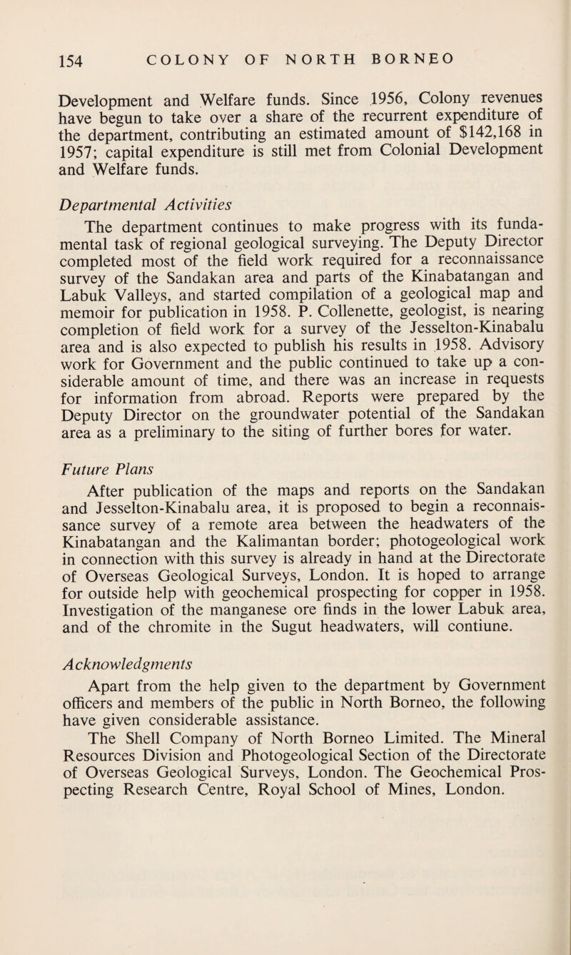 Development and Welfare funds. Since 1956, Colony revenues have begun to take over a share of the recurrent expenditure of the department, contributing an estimated amount of $142,168 in 1957; capital expenditure is still met from Colonial Development and Welfare funds. Departmental Activities The department continues to make progress with its funda¬ mental task of regional geological surveying. The Deputy Director completed most of the field work required for a reconnaissance survey of the Sandakan area and parts of the Kinabatangan and Labuk Valleys, and started compilation of a geological map and memoir for publication in 1958. P. Collenette, geologist, is nearing completion of field work for a survey of the Jesselton-Kinabalu area and is also expected to publish his results in 1958. Advisory work for Government and the public continued to take up a con¬ siderable amount of time, and there was an increase in requests for information from abroad. Reports were prepared by the Deputy Director on the groundwater potential of the Sandakan area as a preliminary to the siting of further bores for water. Future Plans After publication of the maps and reports on the Sandakan and Jesselton-Kinabalu area, it is proposed to begin a reconnais¬ sance survey of a remote area between the headwaters of the Kinabatangan and the Kalimantan border; photogeological work in connection with this survey is already in hand at the Directorate of Overseas Geological Surveys, London. It is hoped to arrange for outside help with geochemical prospecting for copper in 1958. Investigation of the manganese ore finds in the lower Labuk area, and of the chromite in the Sugut headwaters, will contiune. A cknowledgments Apart from the help given to the department by Government officers and members of the public in North Borneo, the following have given considerable assistance. The Shell Company of North Borneo Limited. The Mineral Resources Division and Photogeological Section of the Directorate of Overseas Geological Surveys, London. The Geochemical Pros¬ pecting Research Centre, Royal School of Mines, London.