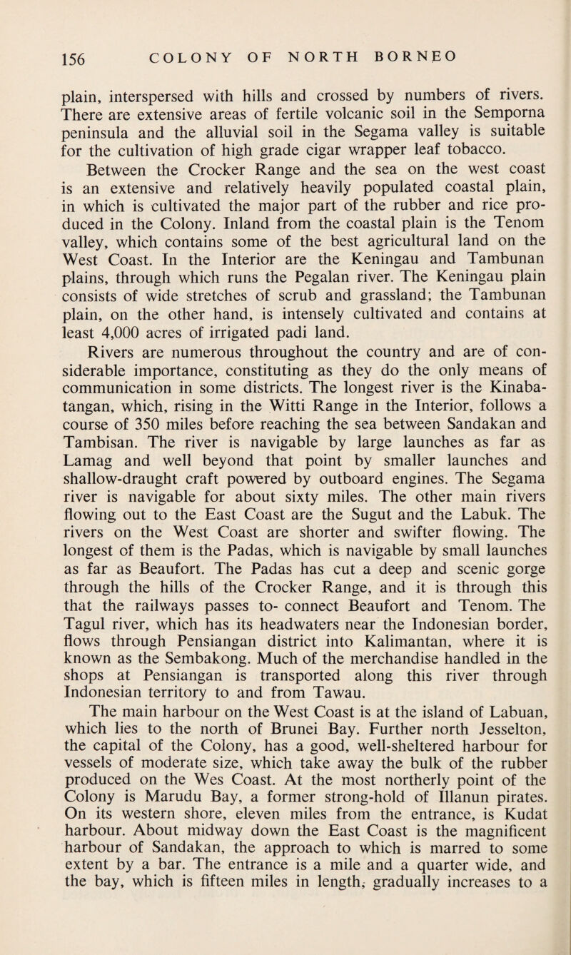 plain, interspersed with hills and crossed by numbers of rivers. There are extensive areas of fertile volcanic soil in the Semporna peninsula and the alluvial soil in the Segama valley is suitable for the cultivation of high grade cigar wrapper leaf tobacco. Between the Crocker Range and the sea on the west coast is an extensive and relatively heavily populated coastal plain, in which is cultivated the major part of the rubber and rice pro¬ duced in the Colony. Inland from the coastal plain is the Tenom valley, which contains some of the best agricultural land on the West Coast. In the Interior are the Keningau and Tambunan plains, through which runs the Pegalan river. The Keningau plain consists of wide stretches of scrub and grassland; the Tambunan plain, on the other hand, is intensely cultivated and contains at least 4,000 acres of irrigated padi land. Rivers are numerous throughout the country and are of con¬ siderable importance, constituting as they do the only means of communication in some districts. The longest river is the Kinaba- tangan, which, rising in the Witti Range in the Interior, follows a course of 350 miles before reaching the sea between Sandakan and Tambisan. The river is navigable by large launches as far as Lamag and well beyond that point by smaller launches and shallow-draught craft powered by outboard engines. The Segama river is navigable for about sixty miles. The other main rivers flowing out to the East Coast are the Sugut and the Labuk. The rivers on the West Coast are shorter and swifter flowing. The longest of them is the Padas, which is navigable by small launches as far as Beaufort. The Padas has cut a deep and scenic gorge through the hills of the Crocker Range, and it is through this that the railways passes to- connect Beaufort and Tenom. The Tagul river, which has its headwaters near the Indonesian border, flows through Pensiangan district into Kalimantan, where it is known as the Sembakong. Much of the merchandise handled in the shops at Pensiangan is transported along this river through Indonesian territory to and from Tawau. The main harbour on the West Coast is at the island of Labuan, which lies to the north of Brunei Bay. Further north Jesselton, the capital of the Colony, has a good, well-sheltered harbour for vessels of moderate size, which take away the bulk of the rubber produced on the Wes Coast. At the most northerly point of the Colony is Marudu Bay, a former strong-hold of Illanun pirates. On its western shore, eleven miles from the entrance, is Kudat harbour. About midway down the East Coast is the magnificent harbour of Sandakan, the approach to which is marred to some extent by a bar. The entrance is a mile and a quarter wide, and the bay, which is fifteen miles in length,- gradually increases to a