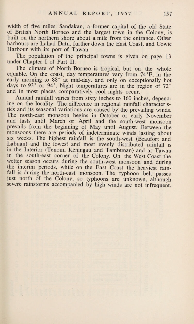 width of five miles. Sandakan, a former capital of the old State of British North Borneo and the largest town in the Colony, is built on the northern shore about a mile from the entrance. Other harbours are Lahad Datu, further down the East Coast, and Cowie Harbour with its port of Tawau. The population of the principal towns is given on page 13 under Chapter I of Part II. The climate of North Borneo is tropical, but on the whole equable. On the coast, day temperatures vary from 74°F. in the early morning to 88° at mid-day, and only on exceptionally hot days to 93° or 94°. Night temperatures are in the region of 72° and in most places comparatively cool nights occur. Annual rainfall varies from sixty inches to 160 inches, depend¬ ing on the locality. The difference in regional rainfall characteris¬ tics and its seasonal variations are caused by the prevailing winds. The north-east monsoon begins in October or early November and lasts until March or April and the south-west monsoon prevails from the beginning of May until August. Between the monsoons there are periods of indeterminate winds lasting about six weeks. The highest rainfall is the south-west (Beaufort and Labuan) and the lowest and most evenly distributed rainfall is in the Interior (Tenom, Keningau and Tambunan) and at Tawau in the south-east corner of the Colony. On the West Coast the wetter season occurs during the south-west monsoon and during the interim periods, while on the East Coast the heaviest rain¬ fall is during the north-east monsoon. The typhoon belt passes just north of the Colony, so typhoons are unknown, although severe rainstorms accompanied by high winds are not infrequent.