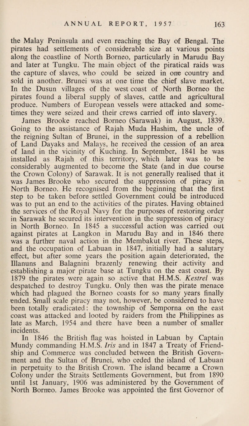 the Malay Peninsula and even reaching the Bay of Bengal. The pirates had settlements of considerable size at various points along the coastline of North Borneo, particularly in Marudu Bay and later at Tungku. The main object of the piratical raids was the capture of slaves, who could be seized in one country and sold in another. Brunei was at one time the chief slave market. In the Dusun villages of the west coast of North Borneo the pirates found a liberal supply of slaves, cattle and agricultural produce. Numbers of European vessels were attacked and some¬ times they were seized and their crews carried off into slavery. James Brooke reached Borneo (Sarawak) in August, 1839. Going to the assistance of Rajah Muda Hashim, the uncle of the reigning Sultan of Brunei, in the suppression of a rebellion of Land Dayaks and Malays, he received the cession of an area of land in the vicinity of Kuching. In September, 1841 he was installed as Rajah of this territory, which later was to be considerably augmented to become the State (and in due course the Crown Colony) of Sarawak. It is not generally realised that it was James Brooke who secured the suppression of piracy in North Borneo. He recognised from the beginning that the first step to be taken before settled Government could be introduced was to put an end to the activities of the pirates. Having obtained the services of the Royal Navy for the purposes of restoring order in Sarawak he secured its intervention in the suppression of piracy in North Borneo. In 1845 a successful action was carried out against pirates at Langkon in Marudu Bay and in 1846 there was a further naval action in the Membakut river. These steps, and the occupation of Labuan in 1847, initially had a salutary effect, but after some years the position again deteriorated, the Illanuns and Balagnini brazenly renewing their activity and establishing a major pirate base at Tungku on the east coast. By 1879 the pirates were again so active that H.M.S. Kestrel was despatched to destroy Tungku. Only then was the pirate menace which had plagued the Borneo coasts for so many years finally ended. Small scale piracy may not, however, be considered to have been totally eradicated: the township of Semporna on the east coast was attacked and looted by raiders from the Philippines as late as March, 1954 and there have been a number of smaller incidents. In 1846 the British flag was hoisted in Labuan by Captain Mundy commanding H.M.S. Iris and in 1847 a Treaty of Friend¬ ship and Commerce was concluded between the British Govern¬ ment and the Sultan of Brunei, who ceded the island of Labuan in perpetuity to the British Crown. The island became a Crown Colony under the Straits Settlements Government, but from 1890 until 1st January, 1906 was administered by the Government of North Borneo. James Brooke was appointed the first Governor of