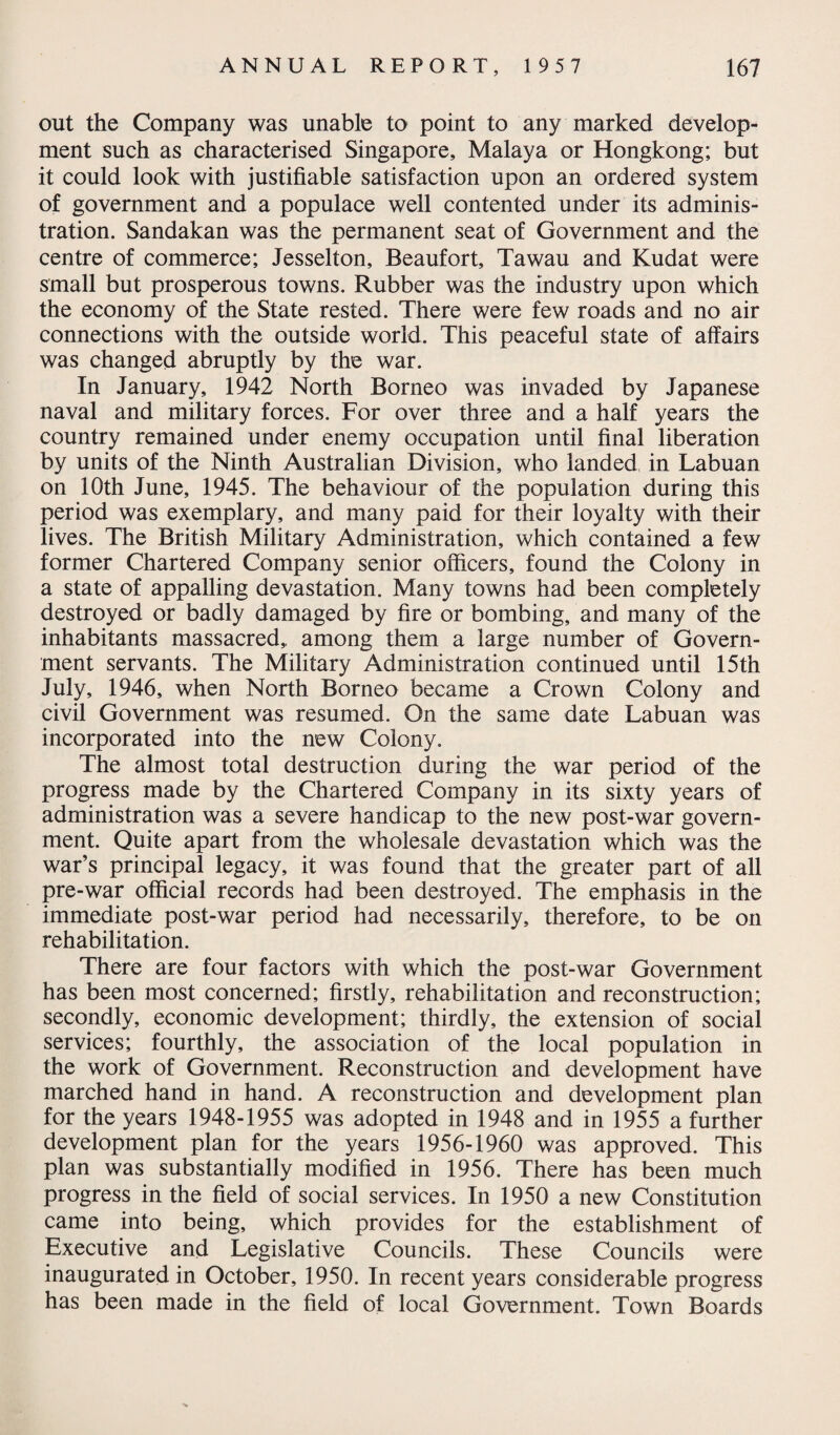 out the Company was unable to point to any marked develop¬ ment such as characterised Singapore, Malaya or Hongkong; but it could look with justifiable satisfaction upon an ordered system of government and a populace well contented under its adminis¬ tration. Sandakan was the permanent seat of Government and the centre of commerce; Jesselton, Beaufort, Tawau and Kudat were small but prosperous towns. Rubber was the industry upon which the economy of the State rested. There were few roads and no air connections with the outside world. This peaceful state of affairs was changed abruptly by the war. In January, 1942 North Borneo was invaded by Japanese naval and military forces. For over three and a half years the country remained under enemy occupation until final liberation by units of the Ninth Australian Division, who landed in Labuan on 10th June, 1945. The behaviour of the population during this period was exemplary, and many paid for their loyalty with their lives. The British Military Administration, which contained a few former Chartered Company senior officers, found the Colony in a state of appalling devastation. Many towns had been completely destroyed or badly damaged by fire or bombing, and many of the inhabitants massacred, among them a large number of Govern¬ ment servants. The Military Administration continued until 15th July, 1946, when North Borneo became a Crown Colony and civil Government was resumed. On the same date Labuan was incorporated into the new Colony. The almost total destruction during the war period of the progress made by the Chartered Company in its sixty years of administration was a severe handicap to the new post-war govern¬ ment. Quite apart from the wholesale devastation which was the war’s principal legacy, it was found that the greater part of all pre-war official records had been destroyed. The emphasis in the immediate post-war period had necessarily, therefore, to be on rehabilitation. There are four factors with which the post-war Government has been most concerned; firstly, rehabilitation and reconstruction; secondly, economic development; thirdly, the extension of social services; fourthly, the association of the local population in the work of Government. Reconstruction and development have marched hand in hand. A reconstruction and development plan for the years 1948-1955 was adopted in 1948 and in 1955 a further development plan for the years 1956-1960 was approved. This plan was substantially modified in 1956. There has been much progress in the field of social services. In 1950 a new Constitution came into being, which provides for the establishment of Executive and Legislative Councils. These Councils were inaugurated in October, 1950. In recent years considerable progress has been made in the field of local Government. Town Boards