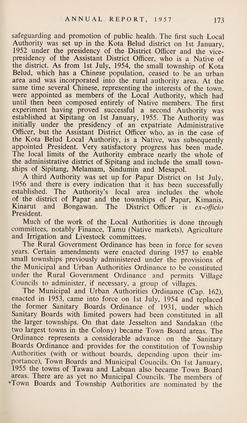 safeguarding and promotion of public health. The first such Local Authority was set up in the Kota Belud district on 1st January, 1952 under the presidency of the District Officer and the vice¬ presidency of the Assistant District Officer, who is a Native of the district. As from 1st July, 1954, the small township of Kota Belud, which has a Chinese population,, ceased to be an urban area and was incorporated into the rural authority area. At the same time several Chinese, representing the interests of the town, were appointed as members of the Local Authority, which had until then been composed entirely of Native members. The first experiment having proved successful a second Authority was established at Sipitang on 1st January, 1955. The Authority was initially under the presidency of an expatriate Administrative Officer, but the Assistant District Officer who, as in the case of the Kota Belud Local Authority, is a Native, was subsequently appointed President. Very satisfactory progress has been made. The local limits of the Authority embrace nearly the whole of the administrative district of Sipitang and include the small town¬ ships of Sipitang, Melamam, Sindumin and Mesapol. A third Authority was set up for Papar District on 1st July, 1956 and there is every indication that it has been successfully established. The Authority’s local area includes the whole of the district of Papar and the townships of Papar,, Kimanis, Kinarut and Bongawan. The District Officer is ex-officio President. Much of the work of the Local Authorities is done through committees, notably Finance, Tamu (Native markets). Agriculture and Irrigation and Livestock committees. The Rural Government Ordinance has been in force for seven years. Certain amendments were enacted during 1957 to enable small townships previously administered under the provisions of the Municipal and Urban Authorities Ordinance to be constituted under the Rural Government Ordinance and permits Village Councils to administer, if necessary, a group of villages. The Municipal and Urban Authorities Ordinance (Cap. 162), enacted in 1953, came into force on 1st July, 1954 and replaced the former Sanitary Boards Ordinance of 1931, under which Sanitary Boards with limited powers had been constituted in all the larger townships. On that date Jesselton and Sandakan (the two largest towns in the Colony) became Town Board areas. The Ordinance represents a considerable advance on the Sanitary Boards Ordinance and provides for the constitution of Township Authorities (with or without boards, depending upon their im¬ portance), Town Boards and Municipal Councils. On 1st January, 1955 the towns of Tawau and Labuan also became Town Board areas. There are as yet no Municipal Councils. The members of “Town Boards and Township Authorities are nominated by the