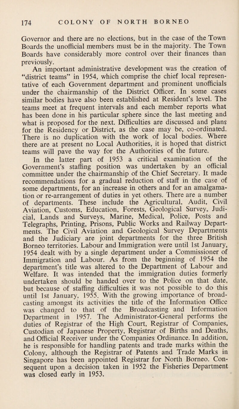 Governor and there are no elections, but in the case of the Town Boards the unofficial members must be in the majority. The Town Boards have considerably more control over their finances than previously. An important administrative development was the creation of “district teams” in 1954, which comprise the chief local represen¬ tative of each Government department and prominent unofficials under the chairmanship of the District Officer. In some cases similar bodies have also been established at Resident’s level. The teams meet at frequent intervals and each member reports what has been done in his particular sphere since the last meeting and what is proposed for the next. Difficulties are discussed and plans for the Residency or District, as the case may be, co-ordinated. There is no duplication with the work of local bodies. Where there are at present no Local Authorities, it is hoped that district teams will pave the way for the Authorities of the future. In the latter part of 1953 a critical examination of the Government’s staffing position was undertaken by an official committee under the chairmanship of the Chief Secretary. It made recommendations for a gradual reduction of staff in the case of some departments, for an increase in others and for an amalgama¬ tion or re-arrangement of duties in yet others. There are a number of departments. These include the Agricultural, Audit, Civil Aviation, Customs, Education, Forests, Geological Survey, Judi¬ cial, Lands and Surveys, Marine, Medical, Police, Posts and Telegraphs, Printing, Prisons, Public Works and Railway Depart¬ ments. The Civil Aviation and Geological Survey Departments and the Judiciary are joint departments for the three British Borneo territories. Labour and Immigration were until 1st January, 1954 dealt with by a single department under a Commissioner of Immigration and Labour. As from the beginning of 1954 the department’s title was altered to the Department of Labour and Welfare. It was intended that the immigration duties formerly undertaken should be handed over to the Police on that date, but because of staffing difficulties it was not possible to do this until 1st January, 1955. With the growing importance of broad¬ casting amongst its activities the title of the Information Office was changed to that of the Broadcasting and Information Department in 1957. The Administrator-General performs the duties of Registrar of the High Court, Registrar of Companies, Custodian of Japanese Property, Registrar of Births and Deaths, and Official Receiver under the Companies Ordinance. In addition, he is responsible for handling patents and trade marks within the Colony, although the Registrar of Patents and Trade Marks in Singapore has been appointed Registrar for North Borneo. Con¬ sequent upon a decision taken in 1952 the Fisheries Department was closed early in 1953.