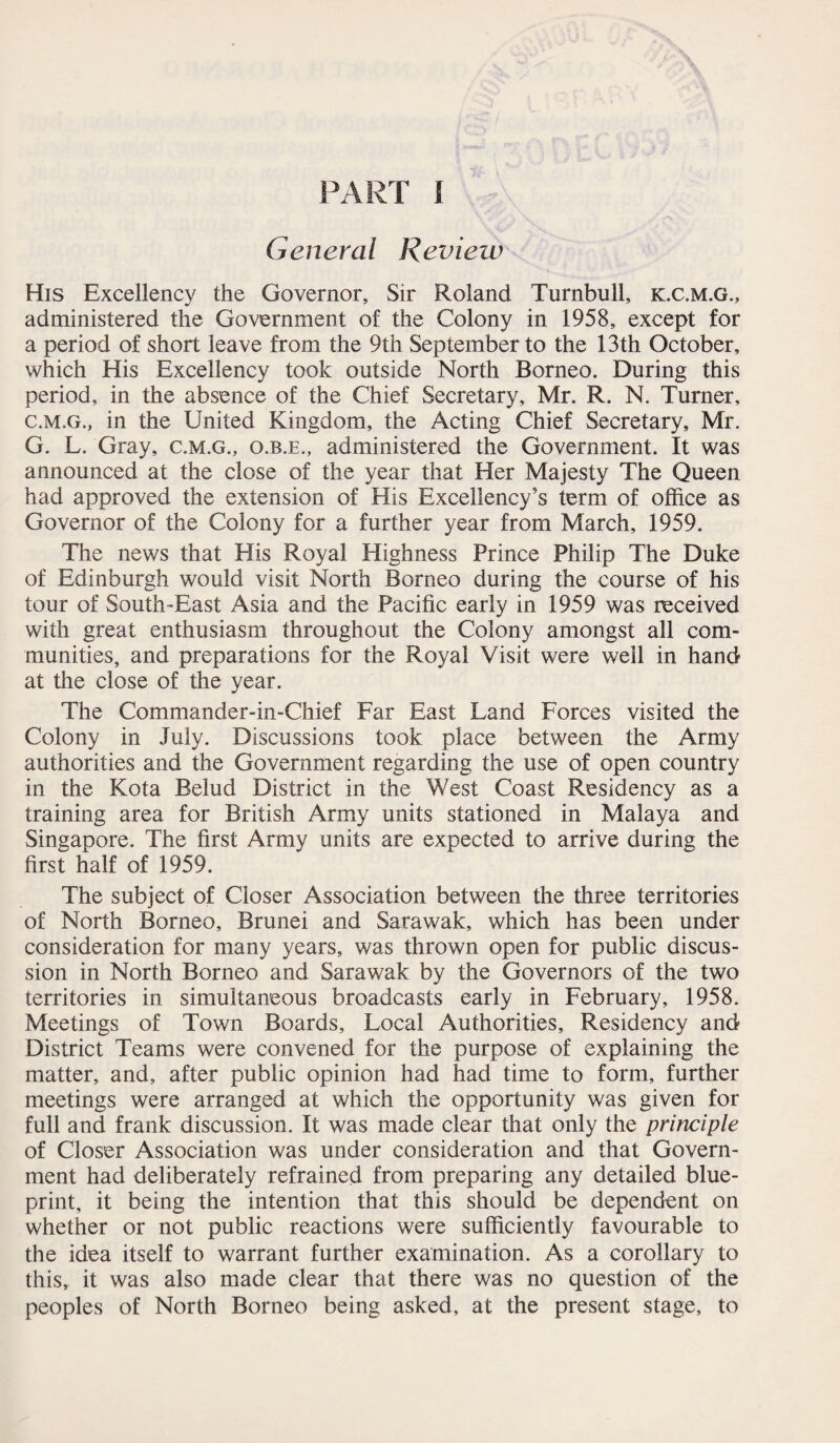 General Review His Excellency the Governor, Sir Roland Turnbull, k.c.m.g., administered the Government of the Colony in 1958, except for a period of short leave from the 9th September to the 13th October, which His Excellency took outside North Borneo. During this period, in the absence of the Chief Secretary, Mr. R. N. Turner, c.m.g., in the United Kingdom, the Acting Chief Secretary, Mr. G. L. Gray, c.m.g., o.b.e., administered the Government. It was announced at the close of the year that Her Majesty The Queen had approved the extension of His Excellency’s term of office as Governor of the Colony for a further year from March, 1959. The news that His Royal Highness Prince Philip The Duke of Edinburgh would visit North Borneo during the course of his tour of South-East Asia and the Pacific early in 1959 was received with great enthusiasm throughout the Colony amongst all com¬ munities, and preparations for the Royal Visit were well in hand at the close of the year. The Commander-in-Chief Far East Land Forces visited the Colony in July. Discussions took place between the Army authorities and the Government regarding the use of open country in the Kota Belud District in the West Coast Residency as a training area for British Army units stationed in Malaya and Singapore. The first Army units are expected to arrive during the first half of 1959. The subject of Closer Association between the three territories of North Borneo, Brunei and Sarawak, which has been under consideration for many years, was thrown open for public discus¬ sion in North Borneo and Sarawak by the Governors of the two territories in simultaneous broadcasts early in February, 1958. Meetings of Town Boards, Local Authorities, Residency and- District Teams were convened for the purpose of explaining the matter, and, after public opinion had had time to form, further meetings were arranged at which the opportunity was given for full and frank discussion. It was made clear that only the principle of Closer Association was under consideration and that Govern¬ ment had deliberately refrained from preparing any detailed blue¬ print, it being the intention that this should be dependent on whether or not public reactions were sufficiently favourable to the idea itself to warrant further examination. As a corollary to this, it was also made clear that there was no question of the peoples of North Borneo being asked, at the present stage, to