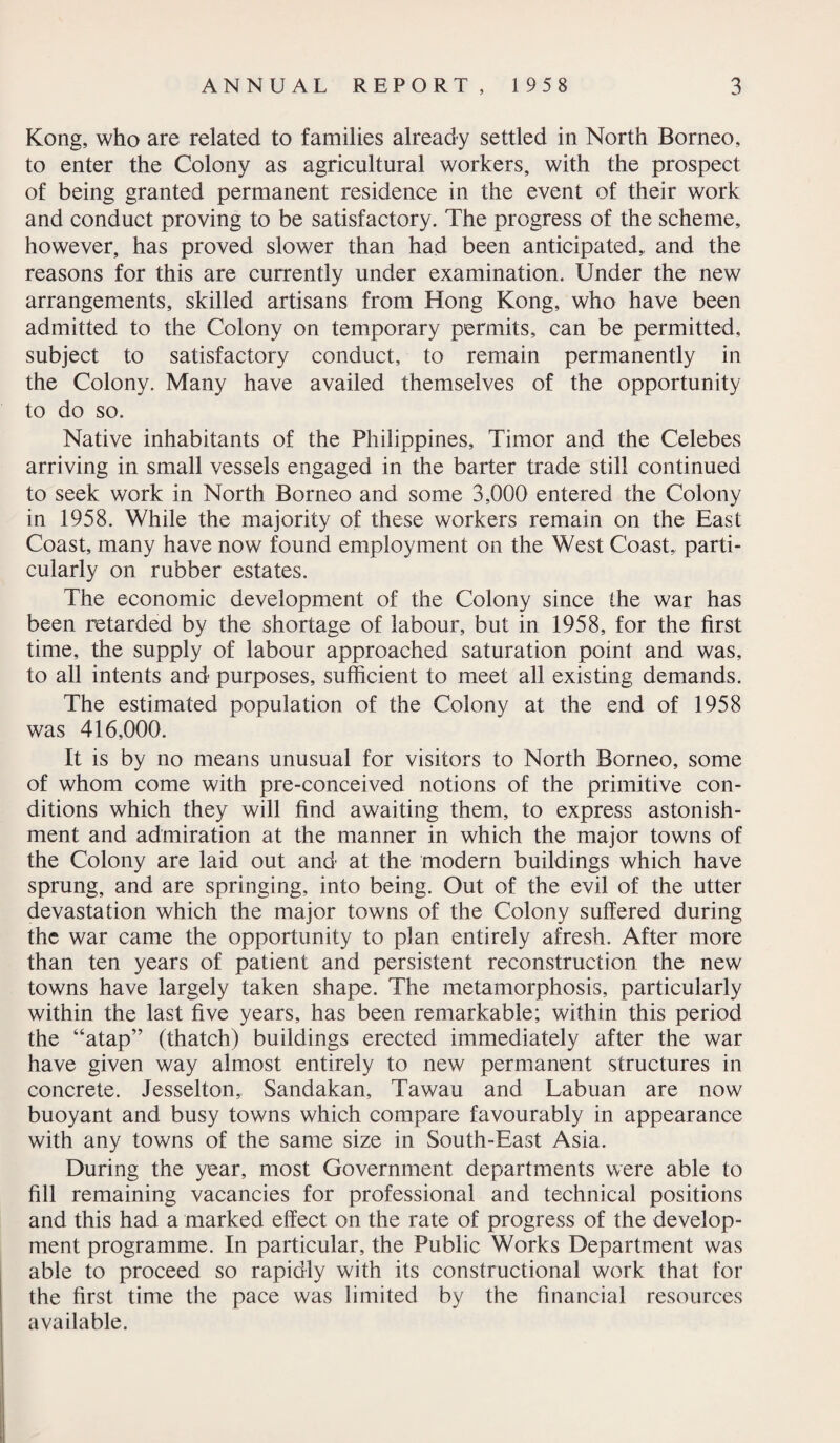 Kong, who are related to families already settled in North Borneo, to enter the Colony as agricultural workers, with the prospect of being granted permanent residence in the event of their work and conduct proving to be satisfactory. The progress of the scheme, however, has proved slower than had been anticipated,, and the reasons for this are currently under examination. Under the new arrangements, skilled artisans from Hong Kong, who have been admitted to the Colony on temporary permits, can be permitted, subject to satisfactory conduct, to remain permanently in the Colony. Many have availed themselves of the opportunity to do so. Native inhabitants of the Philippines, Timor and the Celebes arriving in small vessels engaged in the barter trade still continued to seek work in North Borneo and some 3,000 entered the Colony in 1958. While the majority of these workers remain on the East Coast, many have now found employment on the West Coast, parti¬ cularly on rubber estates. The economic development of the Colony since the war has been retarded by the shortage of labour, but in 1958, for the first time, the supply of labour approached saturation point and was, to all intents and purposes, sufficient to meet all existing demands. The estimated population of the Colony at the end of 1958 was 416,000. It is by no means unusual for visitors to North Borneo, some of whom come with pre-conceived notions of the primitive con¬ ditions which they will find awaiting them, to express astonish¬ ment and admiration at the manner in which the major towns of the Colony are laid out and at the modern buildings which have sprung, and are springing, into being. Out of the evil of the utter devastation which the major towns of the Colony suffered during the war came the opportunity to plan entirely afresh. After more than ten years of patient and persistent reconstruction the new towns have largely taken shape. The metamorphosis, particularly within the last five years, has been remarkable; within this period the “atap” (thatch) buildings erected immediately after the war have given way almost entirely to new permanent structures in concrete. Jesselton,, Sandakan, Tawau and Labuan are now buoyant and busy towns which compare favourably in appearance with any towns of the same size in South-East Asia. During the year, most Government departments were able to fill remaining vacancies for professional and technical positions and this had a marked effect on the rate of progress of the develop¬ ment programme. In particular, the Public Works Department was able to proceed so rapidly with its constructional work that for the first time the pace was limited by the financial resources available.