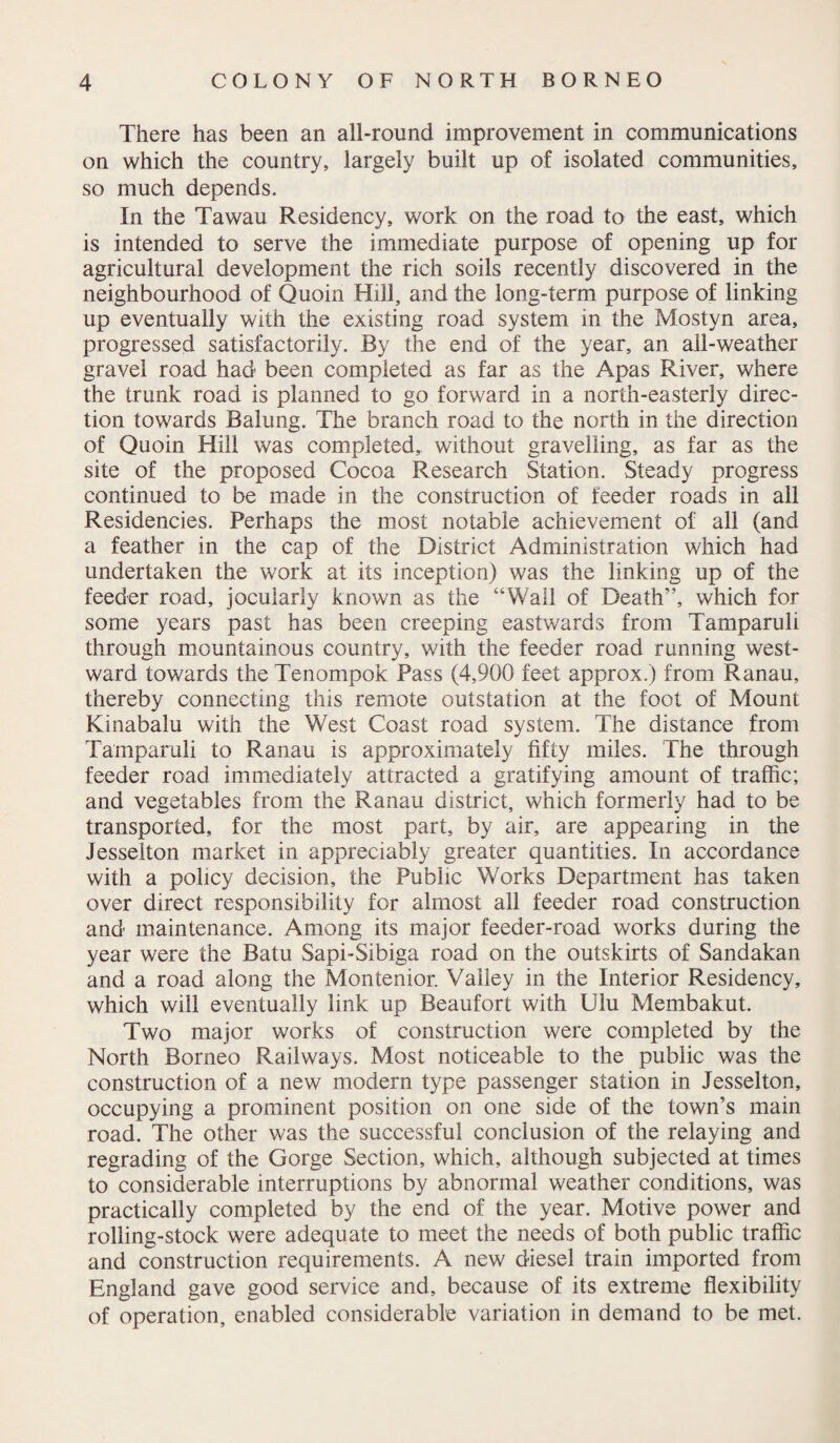 There has been an all-round improvement in communications on which the country, largely built up of isolated communities, so much depends. In the Tawau Residency, work on the road to the east, which is intended to serve the immediate purpose of opening up for agricultural development the rich soils recently discovered in the neighbourhood of Quoin Hill, and the long-term purpose of linking up eventually with the existing road system in the Mostyn area, progressed satisfactorily. By the end of the year, an all-weather gravel road had been completed as far as the Apas River, where the trunk road is planned to go forward in a north-easterly direc¬ tion towards Baking. The branch road to the north in the direction of Quoin Hill was completed,, without gravelling, as far as the site of the proposed Cocoa Research Station. Steady progress continued to be made in the construction of feeder roads in all Residencies. Perhaps the most notable achievement of all (and a feather in the cap of the District Administration which had undertaken the work at its inception) was the linking up of the feeder road, jocularly known as the “Wall of Death”, which for some years past has been creeping eastwards from Tamparuli through mountainous country, with the feeder road running west¬ ward towards the Tenompok Pass (4,900 feet approx.) from Ranau, thereby connecting this remote outstafion at the foot of Mount Kinabalu with the West Coast road system. The distance from Tamparuli to Ranau is approximately fifty miles. The through feeder road immediately attracted a gratifying amount of traffic; and vegetables from the Ranau district, which formerly had to be transported, for the most part, by air, are appearing in the Jesselton market in appreciably greater quantities. In accordance with a policy decision, the Public Works Department has taken over direct responsibility for almost all feeder road construction and maintenance. Among its major feeder-road works during the year were the Batu Sapi-Sibiga road on the outskirts of Sandakan and a road along the Montenior. Valley in the Interior Residency, which will eventually link up Beaufort with Ulu Membakut. Two major works of construction were completed by the North Borneo Railways. Most noticeable to the public was the construction of a new modern type passenger station in Jesselton, occupying a prominent position on one side of the town’s main road. The other was the successful conclusion of the relaying and regrading of the Gorge Section, which, although subjected at times to considerable interruptions by abnormal weather conditions, was practically completed by the end of the year. Motive power and rolling-stock were adequate to meet the needs of both public traffic and construction requirements. A new diesel train imported from England gave good service and, because of its extreme flexibility of operation, enabled considerable variation in demand to be met.