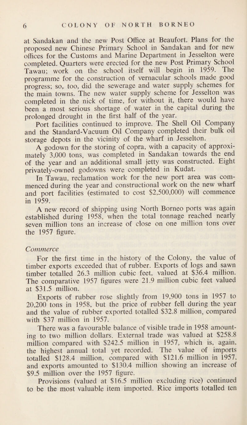 at Sandakan and the new Post Office at Beaufort. Plans for the proposed new Chinese Primary School in Sandakan and for new offices for the Customs and Marine Department in Jesselton were completed. Quarters were erected for the new Post Primary School Tawau; work on the school itself will begin in 1959. The programme for the construction of vernacular schools made good progress; so,, too, did the sewerage and water supply schemes for the main towns. The new water supply scheme for Jesselton was completed in the nick of time, for without it, there would have been a most serious shortage of water in the capital during the prolonged drought in the first half of the year. Port facilities continued to improve. The Shell Oil Company and the Standard-Vacuum Oil Company completed their bulk oil storage depots in the vicinity of the wharf in Jesselton. A godown for the storing of copra, with a capacity of approxi¬ mately 3,000 tons, was completed in Sandakan towards the end of the year and an additional small jetty was constructed. Eight privately-owned godowns were completed in Kudat. In Tawau, reclamation work for the new port area was com¬ menced during the year and constructional work on the new wharf and port facilities (estimated to cost $2,500,000) will commence in 1959. A new record of shipping using North Borneo ports was again established during 1958, when the total tonnage reached nearly seven million tons an increase of close on one million tons over the 1957 figure. Commerce For the first time in the history of the Colony, the value of timber exports exceeded that of rubber. Exports of logs and sawn timber totalled 26.3 million cubic feet, valued at $36.4 million. The comparative 1957 figures were 21.9 million cubic feet valued at $31.5 million. Exports of rubber rose slightly from 19,900 tons in 1957 to 20,200 tons in 1958, but the price of rubber fell during the year and the value of rubber exported totalled $32.8 million, compared with $37 million in 1957. There was a favourable balance of visible trade in 1958 amount¬ ing to two million dollars. External trade was valued at $258.8 million compared with $242.5 million in 1957, which is, again, the highest annual total yet recorded. The value of imports totalled $128.4 million, compared with $121.6 million in 1957, and exports amounted to $130.4 million showing an increase of $9.5 million over the 1957 figure. Provisions (valued at $16.5 million excluding rice) continued to be the most valuable item imported. Rice imports totalled ten