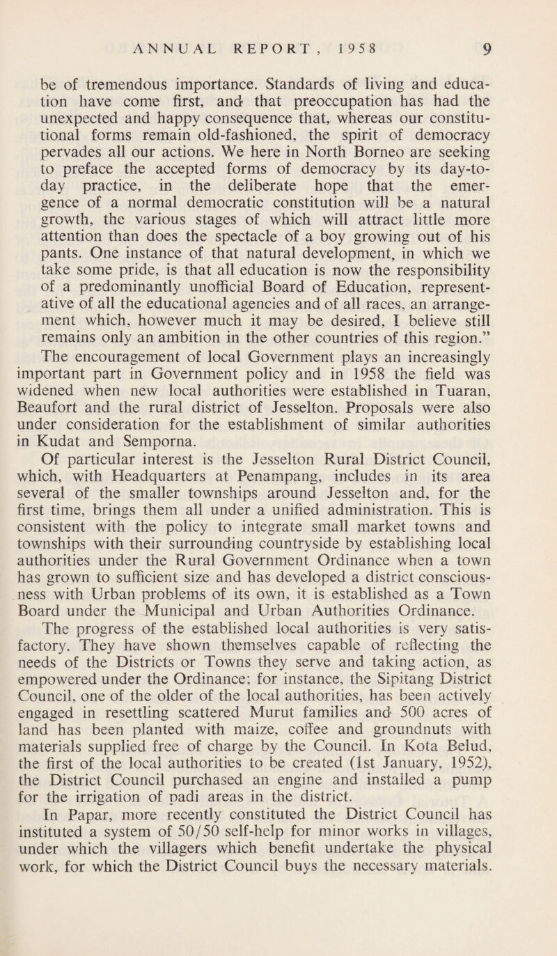 be of tremendous importance. Standards of living and educa¬ tion have come first, and that preoccupation has had the unexpected and happy consequence that,, whereas our constitu¬ tional forms remain old-fashioned, the spirit of democracy pervades all our actions. We here in North Borneo are seeking to preface the accepted forms of democracy by its day-to- day practice, in the deliberate hope that the emer¬ gence of a normal democratic constitution will be a natural growth, the various stages of which will attract little more attention than does the spectacle of a boy growing out of his pants. One instance of that natural development, in which we take some pride, is that all education is now the responsibility of a predominantly unofficial Board of Education, represent¬ ative of all the educational agencies and of all races, an arrange¬ ment which, however much it may be desired, I believe still remains only an ambition in the other countries of this region.” The encouragement of local Government plays an increasingly important part in Government policy and in 1958 the field was widened when new local authorities were established in Tuaran, Beaufort and the rural district of Jesselton. Proposals were also under consideration for the establishment of similar authorities in Kudat and Semporna. Of particular interest is the Jesselton Rural District Council, which, with Headquarters at Penampang, includes in its area several of the smaller townships around Jesselton and, for the first time, brings them all under a unified administration. This is consistent with the policy to integrate small market towns and townships with their surrounding countryside by establishing local authorities under the Rural Government Ordinance when a town has grown to sufficient size and has developed a district conscious¬ ness with Urban problems of its own, it is established as a Town Board under the Municipal and Urban Authorities Ordinance. The progress of the established local authorities is very satis¬ factory. They have shown themselves capable of reflecting the needs of the Districts or Towns they serve and taking action, as empowered under the Ordinance; for instance, the Sipitang District Council, one of the older of the local authorities, has been actively engaged in resettling scattered Murut families and 500 acres of land has been planted with maize, coffee and groundnuts with materials supplied free of charge by the Council. In Kota Belud, the first of the local authorities to be created (1st January, 1952), the District Council purchased an engine and installed a pump for the irrigation of padi areas in the district. In Papar, more recently constituted the District Council has instituted a system of 50/50 self-help for minor works in villages, under which the villagers which benefit undertake the physical work, for which the District Council buys the necessary materials.