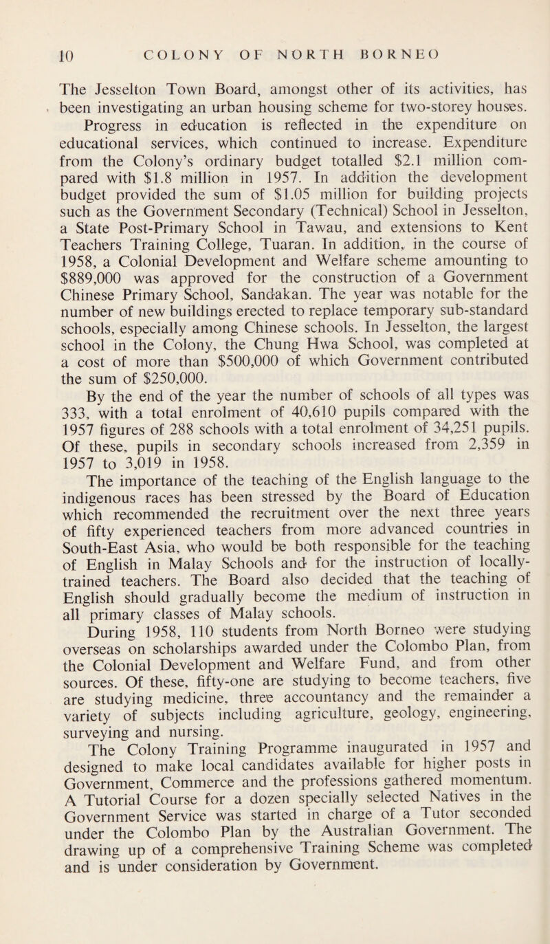 The Jesselton Town Board, amongst other of its activities, has i been investigating an urban housing scheme for two-storey houses. Progress in education is reflected in the expenditure on educational services, which continued to increase. Expenditure from the Colony’s ordinary budget totalled $2.1 million com¬ pared with $1.8 million in 1957. In addition the development budget provided the sum of $1.05 million for building projects such as the Government Secondary (Technical) School in Jesselton, a State Post-Primary School in Tawau, and extensions to Kent Teachers Training College, Tuaran. In addition, in the course of 1958, a Colonial Development and Welfare scheme amounting to $889,000 was approved for the construction of a Government Chinese Primary School, Sandakan. The year was notable for the number of new buildings erected to replace temporary sub-standard schools, especially among Chinese schools. In Jesselton, the largest school in the Colony, the Chung Hwa School, was completed at a cost of more than $500,000 of which Government contributed the sum of $250,000. By the end of the year the number of schools of all types was 333, with a total enrolment of 40,610 pupils compared with the 1957 figures of 288 schools with a total enrolment of 34,251 pupils. Of these, pupils in secondary schools increased from 2,359 in 1957 to 3,019 in 1958. The importance of the teaching of the English language to the indigenous races has been stressed by the Board of Education which recommended the recruitment over the next three years of fifty experienced teachers from more advanced countries in South-East Asia, who would be both responsible for the teaching of English in Malay Schools and for the instruction of locally- trained teachers. The Board also decided that the teaching of English should gradually become the medium of instruction in all primary classes of Malay schools. During 1958, 110 students from North Borneo were studying overseas on scholarships awarded under the Colombo Plan, from the Colonial Development and Welfare Fund, and from other sources. Of these, fifty-one are studying to become teachers, five are studying medicine, three accountancy and the remainder a variety of subjects including agriculture, geology, engineering, surveying and nursing. The Colony Training Programme inaugurated in 1957 and designed to make local candidates available for higher posts in Government, Commerce and the professions gathered momentum. A Tutorial Course for a dozen specially selected Natives in the Government Service was started in charge of a Tutor seconded under the Colombo Plan by the Australian Government. The drawing up of a comprehensive Training Scheme was completed and is under consideration by Government.