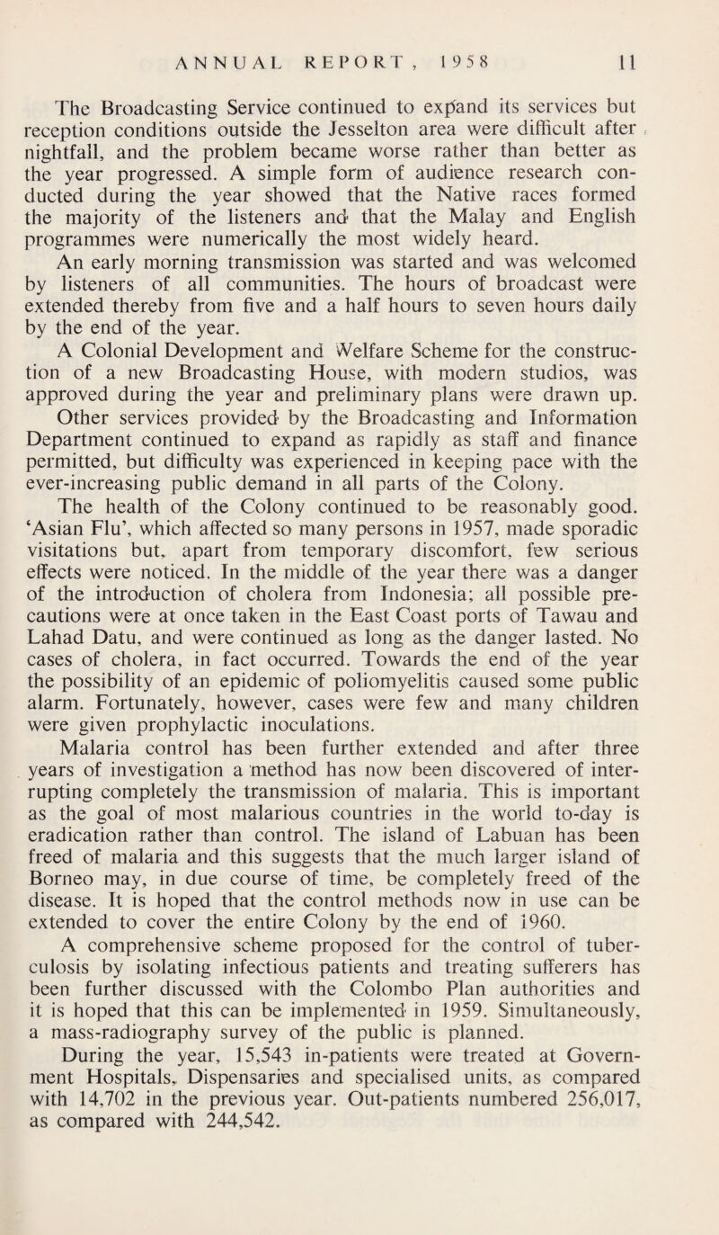 The Broadcasting Service continued to expand its services but reception conditions outside the Jesselton area were difficult after nightfall, and the problem became worse rather than better as the year progressed. A simple form of audience research con¬ ducted during the year showed that the Native races formed the majority of the listeners and that the Malay and English programmes were numerically the most widely heard. An early morning transmission was started and was welcomed by listeners of all communities. The hours of broadcast were extended thereby from five and a half hours to seven hours daily by the end of the year. A Colonial Development and Welfare Scheme for the construc¬ tion of a new Broadcasting House, with modern studios, was approved during the year and preliminary plans were drawn up. Other services provided by the Broadcasting and Information Department continued to expand as rapidly as staff and finance permitted, but difficulty was experienced in keeping pace with the ever-increasing public demand in all parts of the Colony. The health of the Colony continued to be reasonably good. ‘Asian Flu’, which affected so many persons in 1957, made sporadic visitations but, apart from temporary discomfort, few serious effects were noticed. In the middle of the year there was a danger of the introduction of cholera from Indonesia; all possible pre¬ cautions were at once taken in the East Coast ports of Tawau and Lahad Datu, and were continued as long as the danger lasted. No cases of cholera, in fact occurred. Towards the end of the year the possibility of an epidemic of poliomyelitis caused some public alarm. Fortunately, however, cases were few and many children were given prophylactic inoculations. Malaria control has been further extended and after three years of investigation a method has now been discovered of inter¬ rupting completely the transmission of malaria. This is important as the goal of most malarious countries in the world to-day is eradication rather than control. The island of Labuan has been freed of malaria and this suggests that the much larger island of Borneo may, in due course of time, be completely freed of the disease. It is hoped that the control methods now in use can be extended to cover the entire Colony by the end of I960. A comprehensive scheme proposed for the control of tuber¬ culosis by isolating infectious patients and treating sufferers has been further discussed with the Colombo Plan authorities and it is hoped that this can be implemented in 1959. Simultaneously, a mass-radiography survey of the public is planned. During the year, 15,543 in-patients were treated at Govern¬ ment Hospitals, Dispensaries and specialised units, as compared with 14,702 in the previous year. Out-patients numbered 256,017, as compared with 244,542.