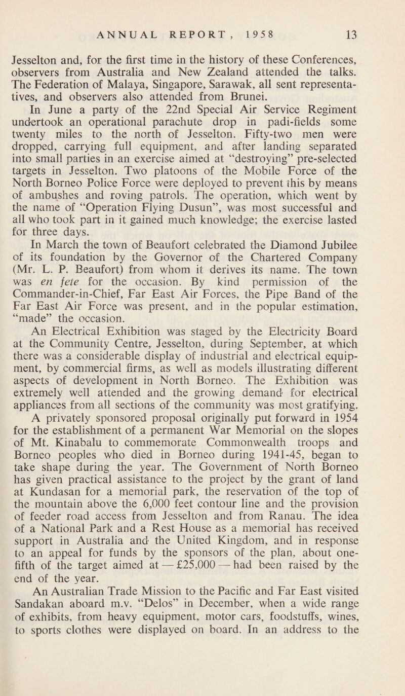 Jesselton and, for the first time in the history of these Conferences, observers from Australia and New Zealand attended the talks. The Federation of Malaya, Singapore, Sarawak, all sent representa¬ tives, and observers also attended from Brunei. In June a party of the 22nd Special Air Service Regiment undertook an operational parachute drop in padi-fields some twenty miles to the north of Jesselton. Fifty-two men were dropped, carrying full equipment, and after landing separated into small parties in an exercise aimed at “destroying” pre-selected targets in Jesselton. Two platoons of the Mobile Force of the North Borneo Police Force were deployed to prevent this by means of ambushes and roving patrols. The operation, which went by the name of “Operation Flying Dusun”, was most successful and all who took part in it gained much knowledge; the exercise lasted for three days. In March the town of Beaufort celebrated the Diamond Jubilee of its foundation by the Governor of the Chartered Company (Mr. L. P. Beaufort) from whom it derives its name. The town was en jete for the occasion. By kind permission of the Commander-in-Chief, Far East Air Forces, the Pipe Band of the Far East Air Force was present, and in the popular estimation, “made” the occasion. An Electrical Exhibition was staged by the Electricity Board at the Community Centre, Jesselton, during September, at which there was a considerable display of industrial and electrical equip¬ ment, by commercial firms, as well as models illustrating different aspects of development in North Borneo. The Exhibition was extremely well attended and the growing demand for electrical appliances from all sections of the community was most gratifying. A privately sponsored proposal originally put forward in 1954 for the establishment of a permanent War Memorial on the slopes of Mt. Kinabalu to commemorate Commonwealth troops and Borneo peoples who died in Borneo during 1941-45, began to take shape during the year. The Government of North Borneo has given practical assistance to the project by the grant of land at Kundasan for a memorial park, the reservation of the top of the mountain above the 6,000 feet contour line and the provision of feeder road access from Jesselton and from Ranau. The idea of a National Park and a Rest House as a memorial has received support in Australia and the United Kingdom, and in response to an appeal for funds by the sponsors of the plan, about one- fifth of the target aimed at — £25,000 —had been raised by the end of the year. An Australian Trade Mission to the Pacific and Far East visited Sandakan aboard m.v. “Delos” in December, when a wide range of exhibits, from heavy equipment, motor cars, foodstuffs, wines, to sports clothes were displayed on board. In an address to the