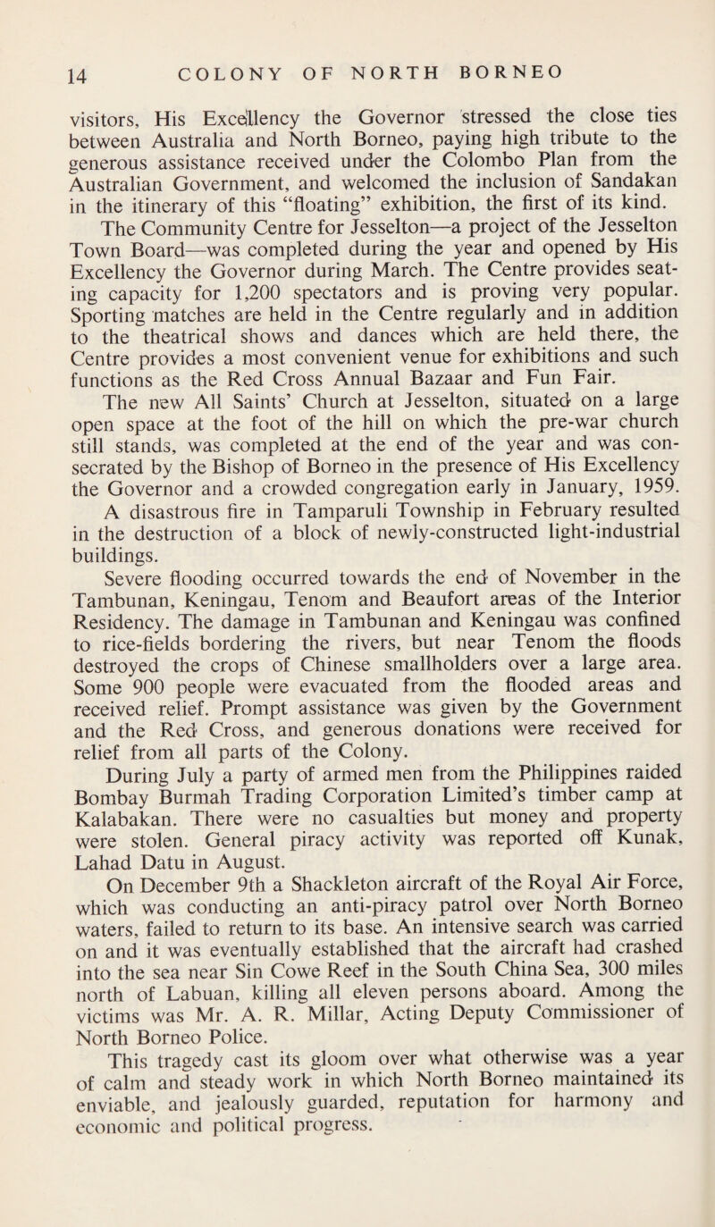 visitors. His Excellency the Governor stressed the close ties between Australia and North Borneo, paying high tribute to the generous assistance received under the Colombo Plan from the Australian Government, and welcomed the inclusion of Sandakan in the itinerary of this “floating” exhibition, the first of its kind. The Community Centre for Jesselton—a project of the Jesselton Town Board—was completed during the year and opened by His Excellency the Governor during March. The Centre provides seat¬ ing capacity for 1,200 spectators and is proving very popular. Sporting matches are held in the Centre regularly and in addition to the theatrical shows and dances which are held there, the Centre provides a most convenient venue for exhibitions and such functions as the Red Cross Annual Bazaar and Fun Fair. The new All Saints’ Church at Jesselton, situated on a large open space at the foot of the hill on which the pre-war church still stands, was completed at the end of the year and was con¬ secrated by the Bishop of Borneo in the presence of His Excellency the Governor and a crowded congregation early in January, 1959. A disastrous fire in Tamparuli Township in February resulted in the destruction of a block of newly-constructed light-industrial buildings. Severe flooding occurred towards the end of November in the Tambunan, Keningau, Tenom and Beaufort areas of the Interior Residency. The damage in Tambunan and Keningau was confined to rice-fields bordering the rivers, but near Tenom the floods destroyed the crops of Chinese smallholders over a large area. Some 900 people were evacuated from the flooded areas and received relief. Prompt assistance was given by the Government and the Red Cross, and generous donations were received for relief from all parts of the Colony. During July a party of armed men from the Philippines raided Bombay Burmah Trading Corporation Limited’s timber camp at Kalabakan. There were no casualties but money and property were stolen. General piracy activity was reported off Kunak, Lahad Datu in August. On December 9th a Shackleton aircraft of the Royal Air Force, which was conducting an anti-piracy patrol over North Borneo waters, failed to return to its base. An intensive search was carried on and it was eventually established that the aircraft had crashed into the sea near Sin Co we Reef in the South China Sea, 300 miles north of Labuan, killing all eleven persons aboard. Among the victims was Mr. A. R. Millar, Acting Deputy Commissioner of North Borneo Police. This tragedy cast its gloom over what otherwise was a year of calm and steady work in which North Borneo maintained its enviable, and jealously guarded, reputation for harmony and economic and political progress.