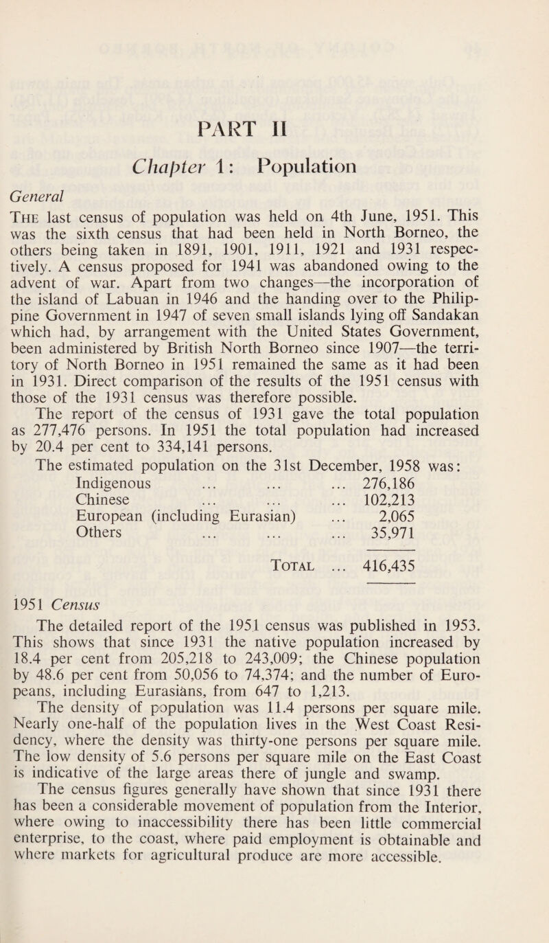 PART 11 Chapter 1: Population General The last census of population was held on 4th June, 1951. This was the sixth census that had been held in North Borneo, the others being taken in 1891, 1901, 1911, 1921 and 1931 respec¬ tively. A census proposed for 1941 was abandoned owing to the advent of war. Apart from two changes—the incorporation of the island of Labuan in 1946 and the handing over to the Philip¬ pine Government in 1947 of seven small islands lying off Sandakan which had, by arrangement with the United States Government, been administered by British North Borneo since 1907—the terri¬ tory of North Borneo in 1951 remained the same as it had been in 1931. Direct comparison of the results of the 1951 census with those of the 1931 census was therefore possible. The report of the census of 1931 gave the total population as 277,476 persons. In 1951 the total population had increased by 20.4 per cent to 334,141 persons. The estimated population on the 31st December, 1958 was: Indigenous ... 276,186 Chinese ... 102,213 European (including Eurasian) 2,065 Others ... 35,971 Total ... 416,435 1951 Census The detailed report of the 1951 census was published in 1953. This shows that since 1931 the native population increased by 18.4 per cent from 205,218 to 243,009; the Chinese population by 48.6 per cent from 50,056 to 74,374; and the number of Euro¬ peans, including Eurasians, from 647 to 1,213. The density of population was 11.4 persons per square mile. Nearly one-half of the population lives in the West Coast Resi¬ dency, where the density was thirty-one persons per square mile. The low density of 5.6 persons per square mile on the East Coast is indicative of the large areas there of jungle and swamp. The census figures generally have shown that since 1931 there has been a considerable movement of population from the Interior, where owing to inaccessibility there has been little commercial enterprise, to the coast, where paid employment is obtainable and where markets for agricultural produce are more accessible.