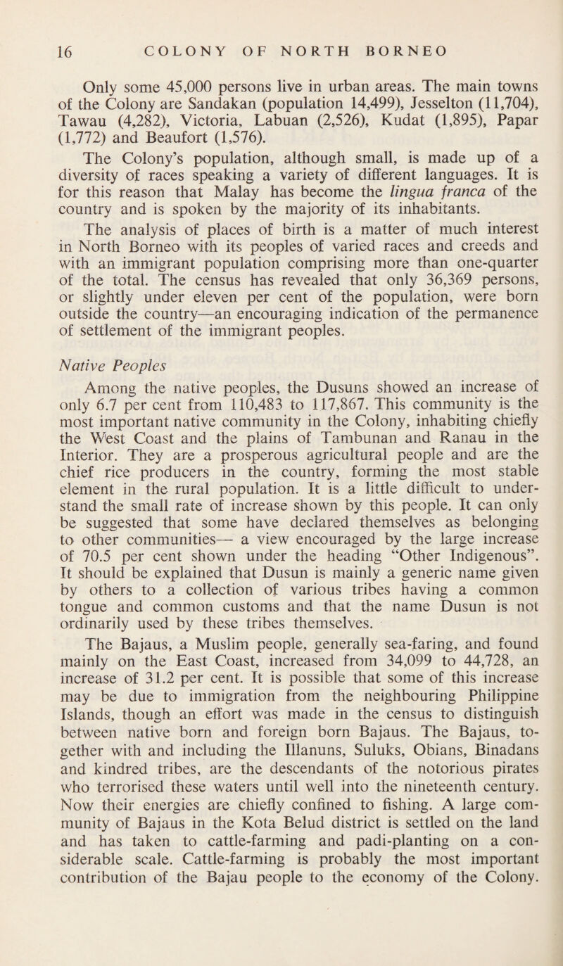 Only some 45,000 persons live in urban areas. The main towns of the Colony are Sandakan (population 14,499), Jesselton (11,704), Tawau (4,282), Victoria, Labuan (2,526), Kudat (1,895), Papar (1,772) and Beaufort (1,576). The Colony’s population, although small, is made up of a diversity of races speaking a variety of different languages. It is for this reason that Malay has become the lingua franca of the country and is spoken by the majority of its inhabitants. The analysis of places of birth is a matter of much interest in North Borneo with its peoples of varied races and creeds and with an immigrant population comprising more than one-quarter of the total. The census has revealed that only 36,369 persons, or slightly under eleven per cent of the population, were born outside the country—an encouraging indication of the permanence of settlement of the immigrant peoples. Native Peoples Among the native peoples, the Dusuns showed an increase of only 6.7 per cent from 110,483 to 117,867. This community is the most important native community in the Colony, inhabiting chiefly the West Coast and the plains of Tambunan and Ranau in the Interior. They are a prosperous agricultural people and are the chief rice producers in the country, forming the most stable element in the rural population. It is a little difficult to under¬ stand the small rate of increase shown by this people. It can only be suggested that some have declared themselves as belonging to other communities— a view encouraged by the large increase of 70.5 per cent shown under the heading “Other Indigenous”. It should be explained that Dusun is mainly a generic name given by others to a collection of various tribes having a common tongue and common customs and that the name Dusun is not ordinarily used by these tribes themselves. The Bajaus, a Muslim people, generally sea-faring, and found mainly on the East Coast, increased from 34,099 to 44,728, an increase of 31.2 per cent. It is possible that some of this increase may be due to immigration from the neighbouring Philippine Islands, though an effort was made in the census to distinguish between native born and foreign born Bajaus. The Bajaus, to¬ gether with and including the Illanuns, Suluks, Obians, Binadans and kindred tribes, are the descendants of the notorious pirates who terrorised these waters until well into the nineteenth century. Now their energies are chiefly confined to fishing. A large com¬ munity of Bajaus in the Kota Belud district is settled on the land and has taken to cattle-farming and padi-planting on a con¬ siderable scale. Cattle-farming is probably the most important contribution of the Bajau people to the economy of the Colony.