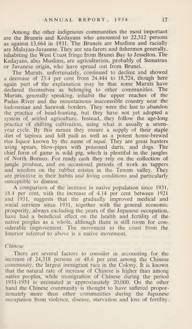 Among the other indigenous communities the most important are the Bruneis and Kedayans who amounted to 22,312 persons as against 13,664 in 1931. The Bruneis are Muslims and racially are Malayan-Javanese. They are sea-farers and fishermen generally, inhabiting the West Coast fringe from Brunei Bay to Jesselton. The Kedayans, also Muslims, are agriculturists, probably of Sumatran or Javanese origin, who have spread out from Brunei. The Muruts, unfortunately, continued to decline and showed a decrease of 23.4 per cent from 24,444 to 18,724, though here again part of the explanation may be that some Muruts have declared themselves as belonging to other communities. The Muruts, generally speaking, inhabit the upper reaches of the Padas River and the mountainous inaccessible country near the Indonesian and Sarawak borders. They were the last to abandon the practice of head-hunting, but they have not yet adopted a system of settled agriculture. Instead, they follow the age-long practice of shifting cultivation, using what is usually a seven- year cycle. By this means they ensure a supply of their staple diet of tapioca and hill padi as well as a potent home-brewed rice liquor known by the name of tapai. They are great hunters using spears, blow-pipes with poisoned darts, and dogs. The chief form of game is wild pig, which is plentiful in the jungles of North Borneo. For ready cash they rely on the collection of jungle produce, and on occasional periods of work as tappers and weeders on the rubber estates in the Tenom valley. They are primitive in their habits and living conditions and particularly susceptible to disease. A comparison of the increase in native population since 1931, 18.4 per cent, with the increase of 4.14 per cent between 1921 and 1931, suggests that the gradually improved medical and social services since 1931, together with the general economic prosperity, always excluding the years of the Japanese occupation, have had a beneficial effect on the health and fertility of the native peoples as a whole, although there is still room for con¬ siderable improvement. The movement to the coast from the Interior referred to above is a native movement. Chinese There are several factors to consider in accounting for the increase of 24,318 persons or 48.6 per cent among the Chinese community, the largest immigrant race in the Colony. It is known that the natural rate of increase of Chinese is higher than among native peoples, while immigration of Chinese during the period 1931-1951 is estimated at approximately 20,000. On the other hand the Chinese community is thought to have suffered propor¬ tionately more than other communities during the Japanese occupation from violence, disease, starvation and loss of fertility.