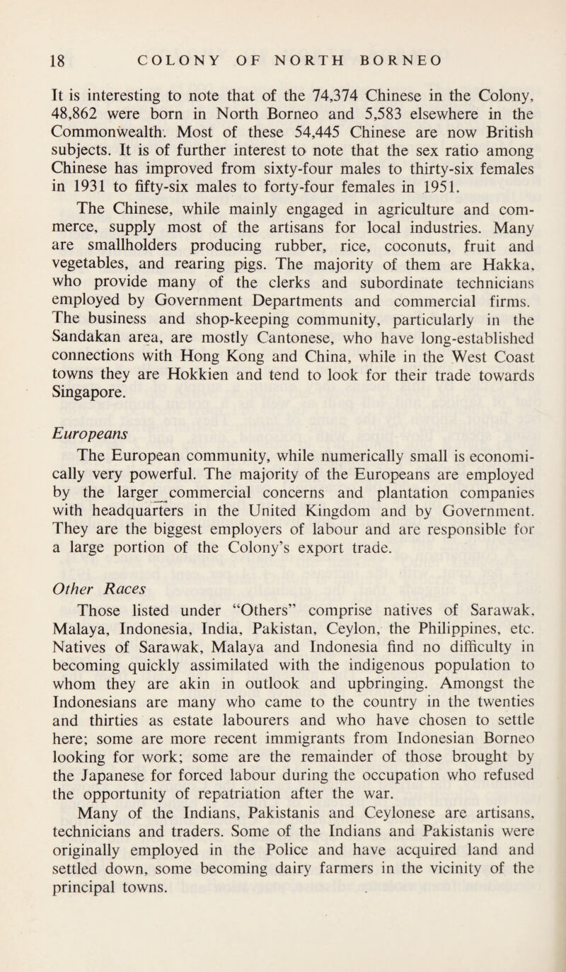 It is interesting to note that of the 74,374 Chinese in the Colony, 48,862 were born in North Borneo and 5,583 elsewhere in the Commonwealth. Most of these 54,445 Chinese are now British subjects. It is of further interest to note that the sex ratio among Chinese has improved from sixty-four males to thirty-six females in 1931 to fifty-six males to forty-four females in 1951. The Chinese, while mainly engaged in agriculture and com¬ merce, supply most of the artisans for local industries. Many are smallholders producing rubber, rice, coconuts, fruit and vegetables, and rearing pigs. The majority of them are Hakka, who provide many of the clerks and subordinate technicians employed by Government Departments and commercial firms. The business and shop-keeping community, particularly in the Sandakan area, are mostly Cantonese, who have long-established connections with Hong Kong and China, while in the West Coast towns they are Hokkien and tend to look for their trade towards Singapore. Europeans The European community, while numerically small is economi¬ cally very powerful. The majority of the Europeans are employed by the larger^ commercial concerns and plantation companies with headquarters in the United Kingdom and by Government. They are the biggest employers of labour and are responsible for a large portion of the Colony’s export trade. Other Races Those listed under “Others” comprise natives of Sarawak. Malaya, Indonesia, India, Pakistan, Ceylon, the Philippines, etc. Natives of Sarawak, Malaya and Indonesia find no difficulty in becoming quickly assimilated with the indigenous population to whom they are akin in outlook and upbringing. Amongst the Indonesians are many who came to the country in the twenties and thirties as estate labourers and who have chosen to settle here; some are more recent immigrants from Indonesian Borneo looking for work; some are the remainder of those brought by the Japanese for forced labour during the occupation who refused the opportunity of repatriation after the war. Many of the Indians, Pakistanis and Ceylonese are artisans, technicians and traders. Some of the Indians and Pakistanis were originally employed in the Police and have acquired land and settled down, some becoming dairy farmers in the vicinity of the principal towns.