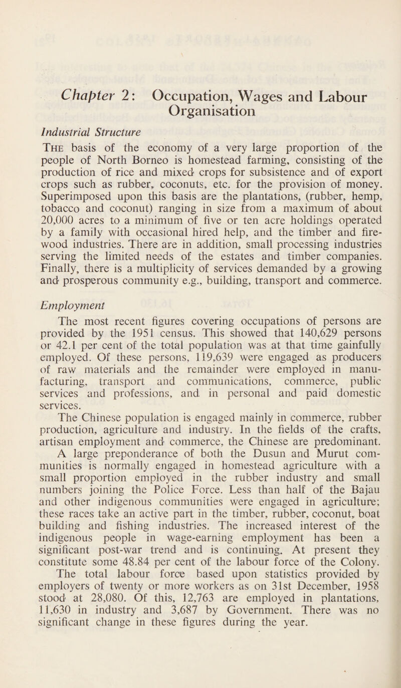 Chapter 2: Occupation, Wages and Labour Organisation Industrial Structure The basis of the economy of a very large proportion of the people of North Borneo is homestead farming, consisting of the production of rice and mixed crops for subsistence and of export crops such as rubber,, coconuts, etc. for the provision of money. Superimposed upon this basis are the plantations, (rubber, hemp, tobacco and coconut) ranging in size from a maximum of about 20,000 acres to a minimum of five or ten acre holdings operated by a family with occasional hired help, and the timber and fire¬ wood industries. There are in addition, small processing industries serving the limited needs of the estates and timber companies. Finally, there is a multiplicity of services demanded by a growing and prosperous community e.g., building, transport and commerce. Employment The most recent figures covering occupations of persons are provided by the 1951 census. This showed that 140,629 persons or 42.1 per cent of the total population was at that time gainfully employed. Of these persons, 119,639 were engaged as producers of raw materials and the remainder were employed in manu¬ facturing, transport and communications, commerce, public services and professions, and in personal and paid domestic services. The Chinese population is engaged mainly in commerce, rubber production, agriculture and industry. In the fields of the crafts, artisan employment and commerce, the Chinese are predominant. A large preponderance of both the Dusun and Murut com¬ munities is normally engaged in homestead agriculture with a small proportion employed in the rubber industry and small numbers joining the Police Force. Less than half of the Bajau and other indigenous communities were engaged in agriculture; these races take an active part in the timber, rubber, coconut, boat building and fishing industries. The increased interest of the indigenous people in wage-earning employment has been a significant post-war trend and is continuing. At present they constitute some 48.84 per cent of the labour force of the Colony. The total labour force based upon statistics provided by employers of twenty or more workers as on 31st December, 1958 stood at 28,080. Of this, 12,763 are employed in plantations, 11,630 in industry and 3,687 by Government. There was no significant change in these figures during the year.