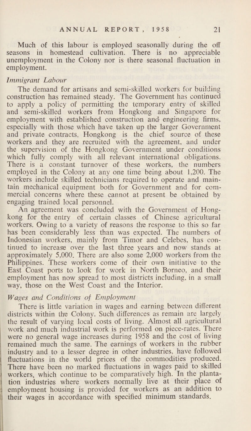 Much of this labour is employed seasonally during the off seasons in homestead cultivation. There is no appreciable unemployment in the Colony nor is there seasonal fluctuation in employment. Immigrant Labour The demand for artisans and semi-skilled workers for building construction has remained steady. The Government has continued to apply a policy of permitting the temporary entry of skilled and semi-skilled workers from Hongkong and Singapore for employment with established construction and engineering firms, especially with those which have taken up the larger Government and private contracts. Hongkong is the chief source of these workers and they are recruited with the agreement, and under the supervision of the Hongkong Government under conditions which fully comply with all relevant international obligations. There is a constant turnover of these workers, the numbers employed in the Colony at any one time being about 1,200. The workers include skilled technicians required to operate and main¬ tain mechanical equipment both for Government and for com¬ mercial concerns where these cannot at present be obtained by engaging trained local personnel. An agreement was concluded with the Government of Hong¬ kong for the entry of certain classes of Chinese agricultural workers. Owing to a variety of reasons the response to this so far has been considerably less than was expected. The numbers of Indonesian workers, mainly from Timor and Celebes, has con¬ tinued to increase over the last three years and now stands at approximately 5,000. There are also some 2,000 workers from the Philippines. These workers come of their own initiative to the East Coast ports to look for work in North Borneo, and their employment has now spread to most districts including, in a small way, those on the West Coast and the Interior. Wages and Conditions of Employment There is little variation in wages and earning between different districts within the Colony. Such differences as remain are largely the result of varying local costs of living. Almost all agricultural work and much industrial work is performed on piece-rates. There were no general wage increases during 1958 and the cost of living remained much the same. The earnings of workers in the rubber industry and to a lesser degree in other industries, have followed fluctuations in the world prices of the commodities produced. There have been no marked fluctuations in wages paid to skilled workers, which continue to be comparatively high. In the planta¬ tion industries where workers normally live at their place of employment housing is provided for workers as an addition to their wages in accordance with specified minimum standards.