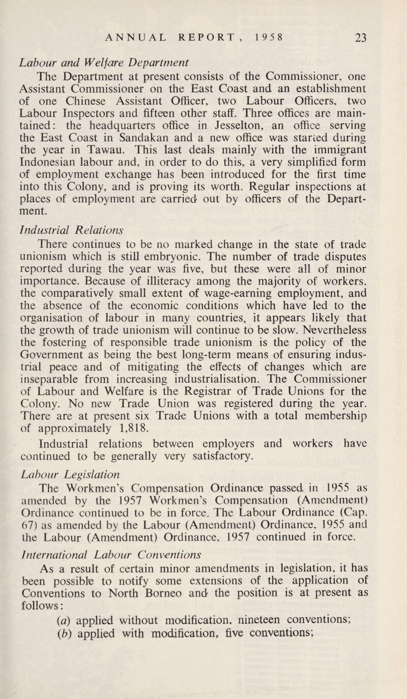Labour and Welfare Department The Department at present consists of the Commissioner, one Assistant Commissioner on the East Coast and an establishment of one Chinese Assistant Officer, two Labour Officers, two Labour Inspectors and fifteen other staff. Three offices are main¬ tained: the headquarters office in Jesselton, an office serving the East Coast in Sandakan and a new office was started during the year in Tawau. This last deals mainly with the immigrant Indonesian labour and, in order to do this, a very simplified form of employment exchange has been introduced for the first time into this Colony, and is proving its worth. Regular inspections at places of employment are carried out by officers of the Depart¬ ment. Industrial Relations There continues to be no marked change in the state of trade unionism which is still embryonic. The number of trade disputes reported during the year was five, but these were all of minor importance. Because of illiteracy among the majority of workers, the comparatively small extent of wage-earning employment, and the absence of the economic conditions which have led to the organisation of labour in many countries, it appears likely that the growth of trade unionism will continue to be slow. Nevertheless the fostering of responsible trade unionism is the policy of the Government as being the best long-term means of ensuring indus¬ trial peace and of mitigating the effects of changes which are inseparable from increasing industrialisation. The Commissioner of Labour and Welfare is the Registrar of Trade Unions for the Colony. No new Trade Union was registered during the year. There are at present six Trade Unions with a total membership of approximately 1,818. Industrial relations between employers and workers have continued to be generally very satisfactory. Labour Legislation The Workmen’s Compensation Ordinance passed in 1955 as amended by the 1957 Workmen’s Compensation (Amendment) Ordinance continued to be in force. The Labour Ordinance (Cap. 67) as amended by the Labour (Amendment) Ordinance, 1955 and the Labour (Amendment) Ordinance, 1957 continued in force. International Labour Conventions As a result of certain minor amendments in legislation, it has been possible to notify some extensions of the application of Conventions to North Borneo and the position is at present as follows: (a) applied without modification, nineteen conventions; (b) applied with modification, five conventions;