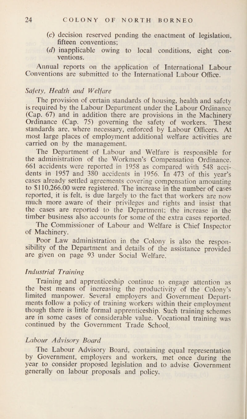 (c) decision reserved pending the enactment of legislation, fifteen conventions; id) inapplicable owing to local conditions, eight con¬ ventions. Annual reports on the application of International Labour Conventions are submitted to the International Labour Office. Safety, Health and Welfare The provision of certain standards of housing, health and safety is required by the Labour Department under the Labour Ordinance (Cap. 67) and in addition there are provisions in the Machinery Ordinance (Cap. 75) governing the safety of workers. These standards are, where necessary, enforced by Labour Officers. At most large places of employment additional welfare activities are carried on by the management. The Department of Labour and Welfare is responsible for the administration of the Workmen’s Compensation Ordinance. 661 accidents were reported in 1958 as compared with 548 acci¬ dents in 1957 and 380 accidents in 1956. In 473 of this year’s cases already settled agreements covering compensation amounting to $110,266.00 were registered. The increase in the number of cases reported, it is felt, is due largely to the fact that workers are now much more aware of their privileges and rights and insist that the cases are reported to the Department; the increase in the timber business also accounts for some of the extra cases reported. The Commissioner of Labour and Welfare is Chief Inspector of Machinery. Poor Law administration in the Colony is also the respon¬ sibility of the Department and details of the assistance provided are given on page 93 under Social Welfare. /ndustrial Training Training and apprenticeship continue to engage attention as the best means of increasing the productivity of the Colony’s limited manpower. Several employers and Government Depart¬ ments follow a policy of training workers within their employment though there is little formal apprenticeship. Such training schemes are in some cases of considerable value. Vocational training was continued by the Government Trade School. Labour Advisory Board The Labour Advisory Board, containing equal representation by Government, employers and workers, met once during the year to consider proposed legislation and to advise Government generally on labour proposals and policy-.