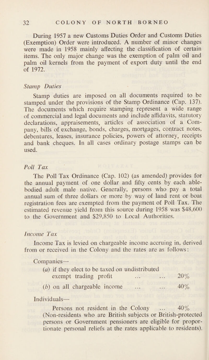 During 1957 a new Customs Duties Order and Customs Duties (Exemption) Order were introduced. A number of minor changes were made in 1958 mainly affecting the classification of certain items. The only major change was the exemption of palm oil and palm oil kernels from the payment of export duty until the end of 1972. Stamp Duties Stamp duties are imposed on all documents required to be stamped under the provisions of the Stamp Ordinance (Cap. 137). The documents which require stamping represent a wide range of commercial and legal documents and include affidavits, statutory declarations, appraisements, articles of association of a Com¬ pany, bills of exchange, bonds, charges, mortgages, contract notes, debentures, leases, insurance policies, powers of attorney, receipts and bank cheques. In all cases ordinary postage stamps can be used. Poll Tax The Poll Tax Ordinance (Cap. 102) (as amended) provides for the annual payment of one dollar and fifty cents by each able- bodied adult male native. Generally, persons who pay a total annual sum of three dollars or more by way of land rent or boat registration fees are exempted from the payment of Poll Tax. The estimated revenue yield from this source during 1958 was $48,600 to the Government and $29,850 to Local Authorities. Income Tax Income Tax is levied on chargeable income accruing in, derived from or received in the Colony and the rates are as follows: Companies— (a) if they elect to be taxed on undistributed exempt trading profit ... ... 20% (,b) on all chargeable income ... ... 40% Individuals— Persons not resident in the Colony ... 40% (Non-residents who are British subjects or British-protected persons or Government pensioners are eligible for propor¬ tionate personal reliefs at the rates applicable to residents).