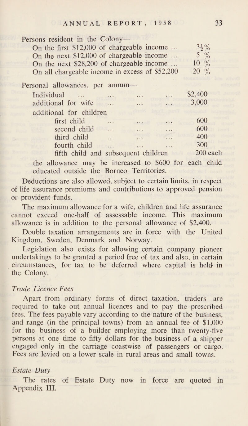 Persons resident in the Colony- On the first $12,000 of chargeable income ... 3i% On the next $12,000 of chargeable income ... 5 % On the next $28,200 of chargeable income ... 10 % On all chargeable income in excess of $52,200 20 % Personal allowances, per annum— Individual • • . $2,400 additional for wife additional for children 3,000 first child • . • 600 second child . • . 600 third child O . . 400 fourth child • • • 300 fifth child and subsequent children 200 each the allowance may be increased to $600 for each child educated outside the Borneo Territories. Deductions are also allowed, subject to certain limits, in respect of life assurance premiums and contributions to approved pension or provident funds. The maximum allowance for a wife, children and life assurance cannot exceed one-half of assessable income. This maximum allowance is in addition to the personal allowance of $2,400. Double taxation arrangements are in force with the United Kingdom, Sweden, Denmark and Norway. Legislation also exists for allowing certain company pioneer undertakings to be granted a period free of tax and also, in certain circumstances, for tax to be deferred where capital is held in the Colony. Trade Licence Fees Apart from ordinary forms of direct taxation, traders are required to take out annual licences and to pay the prescribed fees. The fees payable vary according to the nature of the business, and range (in the principal towns) from an annual fee of $1,000 for the business of a builder employing more than twenty-five persons at one time to fifty dollars for the business of a shipper engaged only in the carriage coastwise of passengers or cargo. Fees are levied on a lower scale in rural areas and small towns. Estate Duty The rates of Estate Duty now in force are quoted in Appendix III.