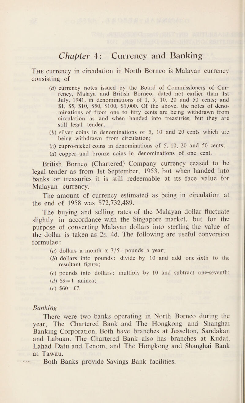 Chapter 4: Currency and Banking The currency in circulation in North Borneo is Malayan currency consisting of (a) currency notes issued by the Board of Commissioners of Cur¬ rency, Malaya and British Borneo, dated not earlier than 1st July, 1941, in denominations of 1, 5, 10, 20 and 50 cents; and $1, $5, $10, $50, $100, $1,000. Of the above, the notes of deno¬ minations of from one to fifty cents are being withdrawn from circulation as and when handed into treasuries, but they are still legal tender; (b) silver coins in denominations of 5, 10 and 20 cents which are being withdrawn from circulation; (c) cupro-nickel coins in denominations of 5, 10, 20 and 50 cents; (d) copper and bronze coins in denominations of one cent. British Borneo (Chartered) Company currency ceased to be legal tender as from 1st September, 1953, but when handed into banks or treasuries it is still redeemable at its face value for Malayan currency. The amount of currency estimated as being in circulation at the end of 1958 was $72,732,489. The buying and selling rates of the Malayan dollar fluctuate slightly in accordance with the Singapore market, but for the purpose of converting Malayan dollars into sterling the value of the dollar is taken as 2s. 4d. The following are useful conversion formulae: (a) dollars a month x 7/5 = pounds a year.; (b) dollars into pounds: divide by 10 and add one-sixth to the resultant figure; (c) pounds into dollars: multiply by 10 and subtract cne-seventh; (</) $9 = 1 guinea; (e) $60=£7. Banking There were two banks operating in North Borneo during the year. The Chartered Bank and The Hongkong and Shanghai Banking Corporation. Both have branches at Jesselton, Sandakan and Labuan. The Chartered Bank also has branches at Kudat, Lahad Datu and Tenom, and The Hongkong and Shanghai Bank at Tawau. Both Banks provide Savings Bank facilities.