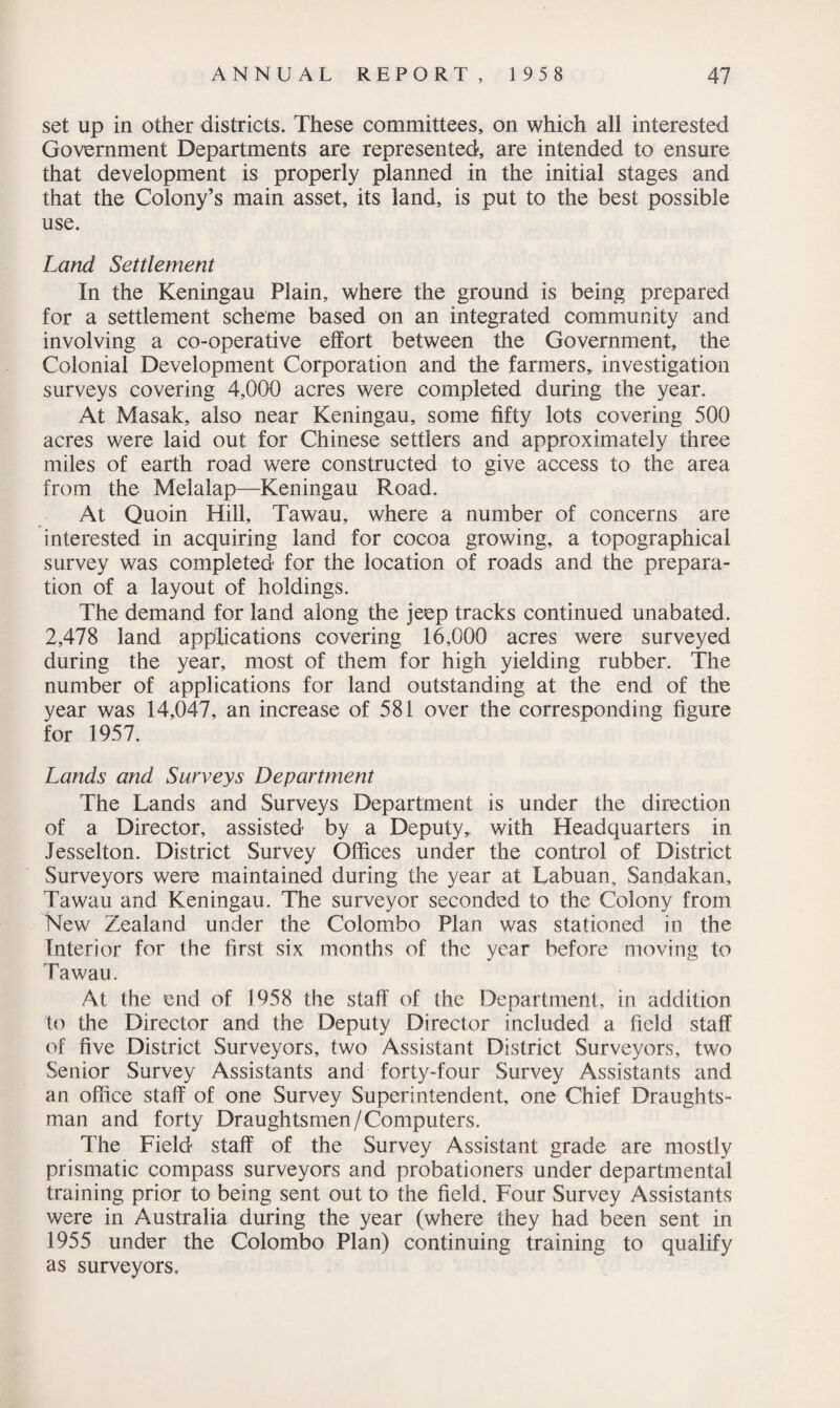 set up in other districts. These committees, on which all interested Government Departments are represented, are intended to ensure that development is properly planned in the initial stages and that the Colony’s main asset, its land, is put to the best possible use. Land Settlement In the Keningau Plain, where the ground is being prepared for a settlement scheme based on an integrated community and involving a co-operative effort between the Government, the Colonial Development Corporation and the farmers, investigation surveys covering 4,000 acres were completed during the year. At Masak, also near Keningau, some fifty lots covering 500 acres were laid out for Chinese settlers and approximately three miles of earth road were constructed to give access to the area from the Melalap—Keningau Road. At Quoin Hill, Tawau, where a number of concerns are interested in acquiring land for cocoa growing, a topographical survey was completed for the location of roads and the prepara¬ tion of a layout of holdings. The demand for land along the jeep tracks continued unabated. 2,478 land applications covering 16,000 acres were surveyed during the year, most of them for high yielding rubber. The number of applications for land outstanding at the end of the year was 14,047, an increase of 581 over the corresponding figure for 1957. Lands and Surveys Department The Lands and Surveys Department is under the direction of a Director, assisted by a Deputy,, with Headquarters in Jesselton. District Survey Offices under the control of District Surveyors were maintained during the year at Labuan, Sandakan, Tawau and Keningau. The surveyor seconded to the Colony from New Zealand under the Colombo Plan was stationed in the Interior for the first six months of the year before moving to Tawau. At the end of 1958 the staff of the Department, in addition to the Director and the Deputy Director included a field staff of five District Surveyors, two Assistant District Surveyors, two Senior Survey Assistants and forty-four Survey Assistants and an office staff of one Survey Superintendent, one Chief Draughts¬ man and forty Draughtsmen/Computers. The Field staff of the Survey Assistant grade are mostly prismatic compass surveyors and probationers under departmental training prior to being sent out to the field. Four Survey Assistants were in Australia during the year (where they had been sent in 1955 under the Colombo Plan) continuing training to qualify as surveyors.