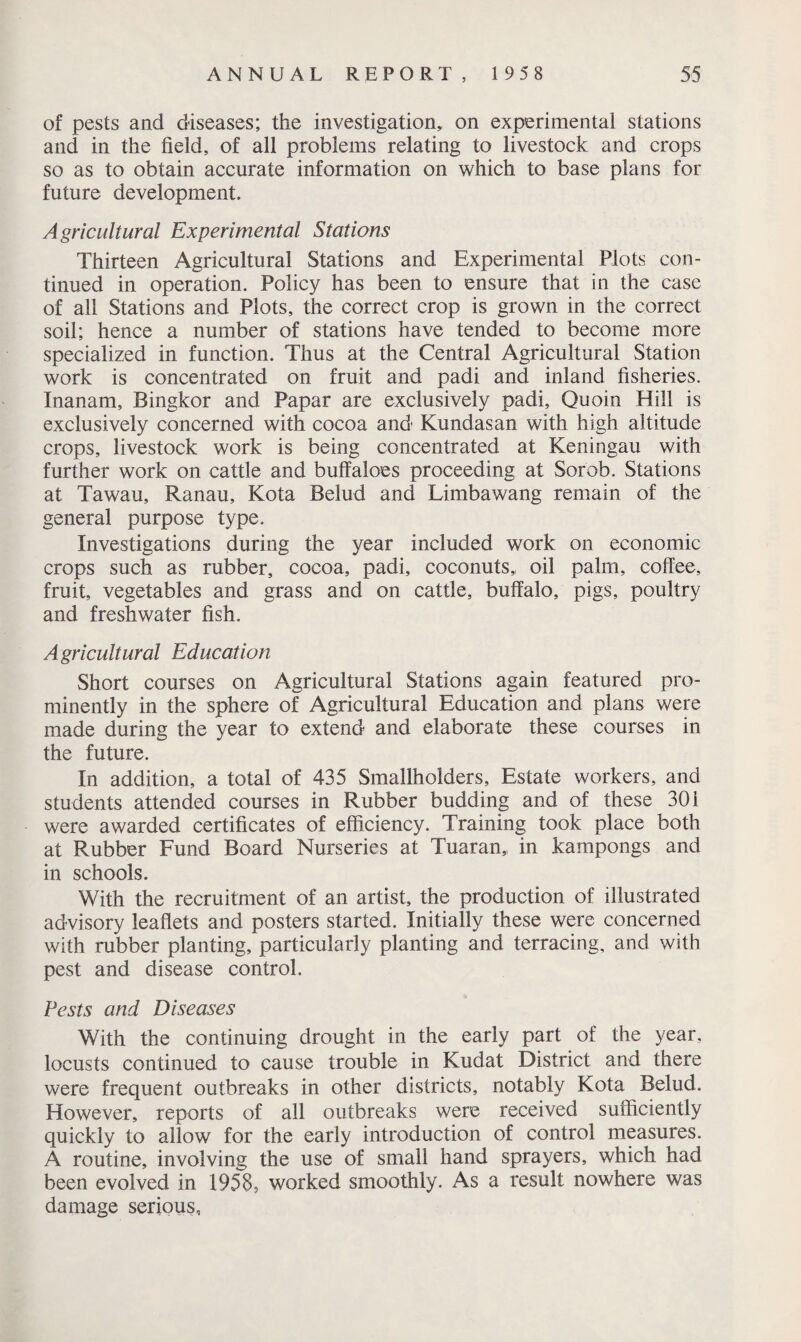 of pests and diseases; the investigation,, on experimental stations and in the field, of all problems relating to livestock and crops so as to obtain accurate information on which to base plans for future development. Agricultural Experimental Stations Thirteen Agricultural Stations and Experimental Plots con¬ tinued in operation. Policy has been to ensure that in the case of all Stations and Plots, the correct crop is grown in the correct soil; hence a number of stations have tended to become more specialized in function. Thus at the Central Agricultural Station work is concentrated on fruit and padi and inland fisheries. Inanam, Bingkor and Papar are exclusively padi. Quoin Hill is exclusively concerned with cocoa and Kundasan with high altitude crops, livestock work is being concentrated at Keningau with further work on cattle and buffaloes proceeding at Sorob. Stations at Tawau, Ranau, Kota Belud and Limbawang remain of the general purpose type. Investigations during the year included work on economic crops such as rubber, cocoa, padi, coconuts,, oil palm, coffee, fruit, vegetables and grass and on cattle, buffalo, pigs, poultry and freshwater fish. Agricultural Education Short courses on Agricultural Stations again featured pro¬ minently in the sphere of Agricultural Education and plans were made during the year to extend and elaborate these courses in the future. In addition, a total of 435 Smallholders, Estate workers, and students attended courses in Rubber budding and of these 301 were awarded certificates of efficiency. Training took place both at Rubber Fund Board Nurseries at Tuaran, in kampongs and in schools. With the recruitment of an artist, the production of illustrated advisory leaflets and posters started. Initially these were concerned with rubber planting, particularly planting and terracing, and with pest and disease control. Pests and Diseases With the continuing drought in the early part of the year, locusts continued to cause trouble in Kudat District and there were frequent outbreaks in other districts, notably Kota Belud. However, reports of all outbreaks were received sufficiently quickly to allow for the early introduction of control measures. A routine, involving the use of small hand sprayers, which had been evolved in 1958, worked smoothly. As a result nowhere was damage serious.