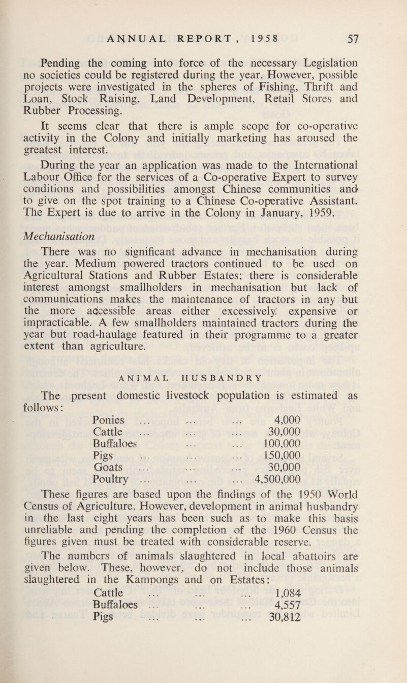 Pending the coming into force of the necessary Legislation no societies could be registered during the year. However, possible projects were investigated in the spheres of Fishing, Thrift and Loan, Stock Raising, Land Development, Retail Stores and Rubber Processing. It seems clear that there is ample scope for co-operative activity in the Colony and initially marketing has aroused the greatest interest. During the year an application was made to the International Labour Office for the services of a Co-operative Expert to survey conditions and possibilities amongst Chinese communities and to give on the spot training to a Chinese Co-operative Assistant. The Expert is due to arrive in the Colony in January, 1959. Mechanisation There was no significant advance in mechanisation during the year. Medium powered tractors continued to be used on Agricultural Stations and Rubber Estates; there is considerable interest amongst smallholders in mechanisation but lack of communications makes the maintenance of tractors in any but the more accessible areas either excessively,’ expensive or impracticable. A few smallholders maintained tractors during the year but road-haulage featured in their programme to a greater extent than agriculture. ANIMAL HUSBANDRY The present domestic livestock population is estimated as follows: Ponies Cattle Buffaloes Pigs Goats Poultry 4,000 30,000 100,000 150,000 30,000 4,500,000 These figures are based upon the findings of the 1950 World Census of Agriculture. However, development in animal husbandry in the last eight years has been such as to make this basis unreliable and pending the completion of the 1960 Census the figures given must be treated with considerable reserve. The numbers of animals slaughtered in local abattoirs are given below. These, however, do not include those animals slaughtered in the Kampongs and on Estates: Cattle Buffaloes Pigs 1,084 4,557 30,812 • • •