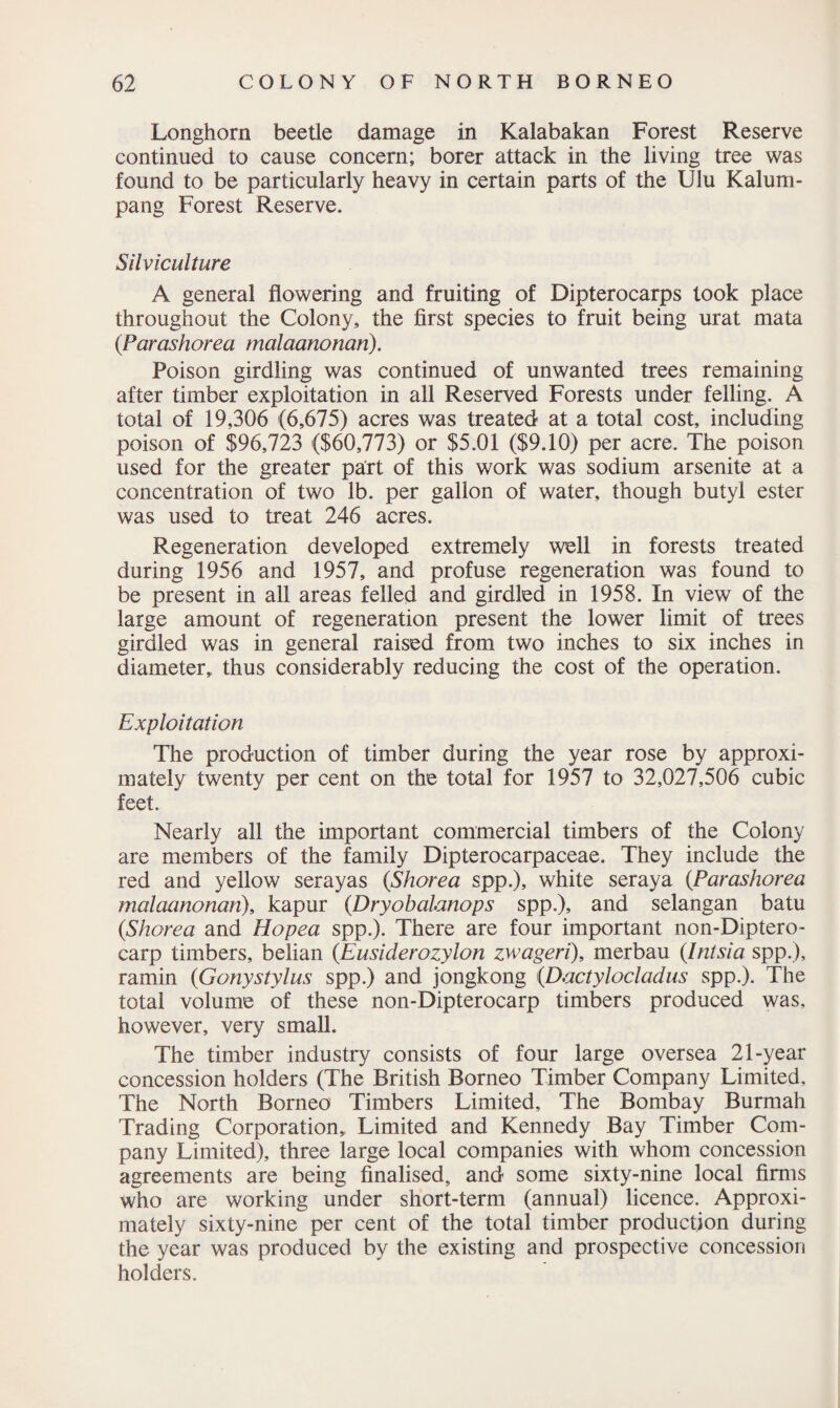 Longhorn beetle damage in Kalabakan Forest Reserve continued to cause concern; borer attack in the living tree was found to be particularly heavy in certain parts of the Ulu Kalum- pang Forest Reserve. Silviculture A general flowering and fruiting of Dipterocarps took place throughout the Colony, the first species to fruit being urat mata (Parashorea malaanonan). Poison girdling was continued of unwanted trees remaining after timber exploitation in all Reserved Forests under felling. A total of 19,306 (6,675) acres was treated at a total cost, including poison of $96,723 ($60,773) or $5.01 ($9.10) per acre. The poison used for the greater part of this work was sodium arsenite at a concentration of two lb. per gallon of water, though butyl ester was used to treat 246 acres. Regeneration developed extremely well in forests treated during 1956 and 1957, and profuse regeneration was found to be present in all areas felled and girdled in 1958. In view of the large amount of regeneration present the lower limit of trees girdled was in general raised from two inches to six inches in diameter,, thus considerably reducing the cost of the operation. Exploitation The production of timber during the year rose by approxi¬ mately twenty per cent on the total for 1957 to 32,027,506 cubic feet. Nearly all the important commercial timbers of the Colony are members of the family Dipterocarpaceae. They include the red and yellow serayas (<Shorea spp.), white seraya (.Parashorea malaanonan), kapur (Dryobalanops spp.), and selangan batu {Shorea and Hopea spp.). There are four important non-Diptero- carp timbers, belian {Eusiderozylon zwageri), merbau (Intsia spp.), ramin {Gonystylus spp.) and jongkong (Dactylocladus spp.). The total volume of these non-Dipterocarp timbers produced was, however, very small. The timber industry consists of four large oversea 21-year concession holders (The British Borneo Timber Company Limited, The North Borneo Timbers Limited, The Bombay Burmah Trading Corporation,, Limited and Kennedy Bay Timber Com¬ pany Limited), three large local companies with whom concession agreements are being finalised, and some sixty-nine local firms who are working under short-term (annual) licence. Approxi¬ mately sixty-nine per cent of the total timber production during the year was produced by the existing and prospective concession holders.