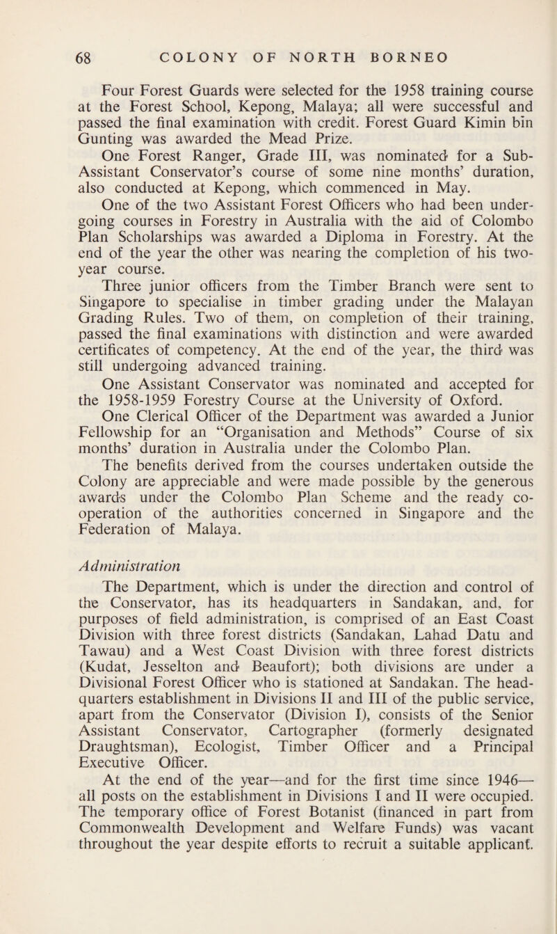 Four Forest Guards were selected for the 1958 training course at the Forest School, Kepong, Malaya; all were successful and passed the final examination with credit. Forest Guard Kimin bin Gunting was awarded the Mead Prize. One Forest Ranger, Grade III, was nominated for a Sub- Assistant Conservator’s course of some nine months’ duration, also conducted at Kepong, which commenced in May. One of the two Assistant Forest Officers who had been under¬ going courses in Forestry in Australia with the aid of Colombo Plan Scholarships was awarded a Diploma in Forestry. At the end of the year the other was nearing the completion of his two- year course. Three junior officers from the Timber Branch were sent to Singapore to specialise in timber grading under the Malayan Grading Rules. Two of them, on completion of their training, passed the final examinations with distinction and were awarded certificates of competency. At the end of the year, the third was still undergoing advanced training. One Assistant Conservator was nominated and accepted for the 1958-1959 Forestry Course at the University of Oxford. One Clerical Officer of the Department was awarded a Junior Fellowship for an “Organisation and Methods” Course of six months’ duration in Australia under the Colombo Plan. The benefits derived from the courses undertaken outside the Colony are appreciable and were made possible by the generous awards under the Colombo Plan Scheme and the ready co¬ operation of the authorities concerned in Singapore and the Federation of Malaya. Administration The Department, which is under the direction and control of the Conservator, has its headquarters in Sandakan, and, for purposes of field administration, is comprised of an East Coast Division with three forest districts (Sandakan, Lahad Datu and Tawau) and a West Coast Division with three forest districts (Kudat, Jesselton and Beaufort); both divisions are under a Divisional Forest Officer who is stationed at Sandakan. The head¬ quarters establishment in Divisions II and III of the public service, apart from the Conservator (Division I), consists of the Senior Assistant Conservator, Cartographer (formerly designated Draughtsman), Ecologist, Timber Officer and a Principal Executive Officer. At the end of the year—and for the first time since 1946— all posts on the establishment in Divisions I and II were occupied. The temporary office of Forest Botanist (financed in part from Commonwealth Development and Welfare Funds) was vacant throughout the year despite efforts to recruit a suitable applicant.