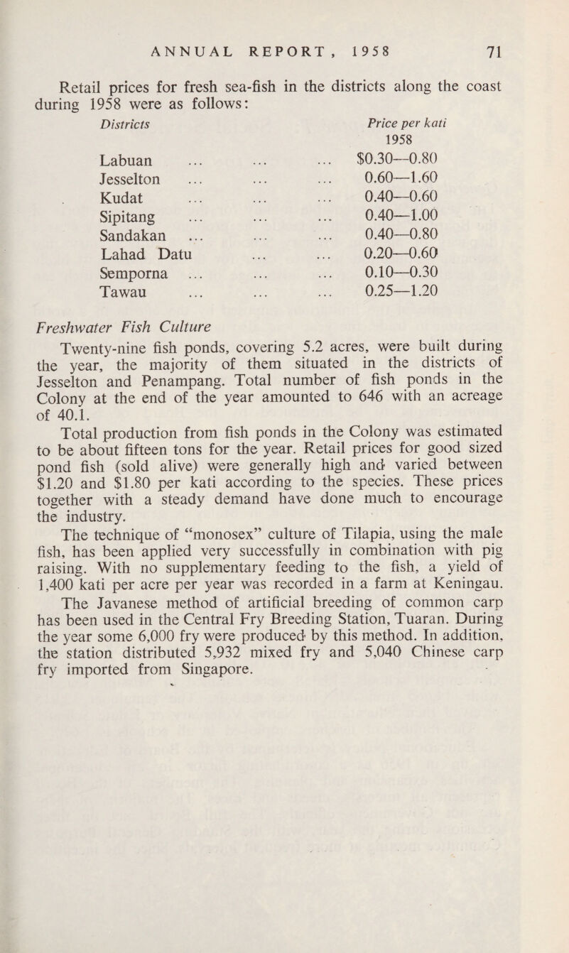 Retail prices for fresh sea-fish in the districts along the coast during 1958 were as follows: Districts Price per kati 1958 Labuan Jesselton Kudat Sipitang Sandakan Lahad Datu Semporna Tawau $0.30—0.80 0.60—1.60 0.40—0.60 0.40—1.00 0.40—0.80 0.20—0.60 0.10—0.30 0.25—1.20 Freshwater Fish Culture Twenty-nine fish ponds, covering 5.2 acres, were built during the year, the majority of them situated in the districts of Jesselton and Penampang. Total number of fish ponds in the Colony at the end of the year amounted to 646 with an acreage of 40.1. Total production from fish ponds in the Colony was estimated to be about fifteen tons for the year. Retail prices for good sized pond fish (sold alive) were generally high and varied between $1.20 and $1.80 per kati according to the species. These prices together with a steady demand have done much to encourage the industry. The technique of “monosex” culture of Tilapia, using the male fish, has been applied very successfully in combination with pig raising. With no supplementary feeding to the fish, a yield of 1,400 kati per acre per year was recorded in a farm at Keningau. The Javanese method of artificial breeding of common carp has been used in the Central Fry Breeding Station, Tuaran. During the year some 6,000 fry were produced by this method. In addition, the station distributed 5,932 mixed fry and 5,040 Chinese carp fry imported from Singapore. V