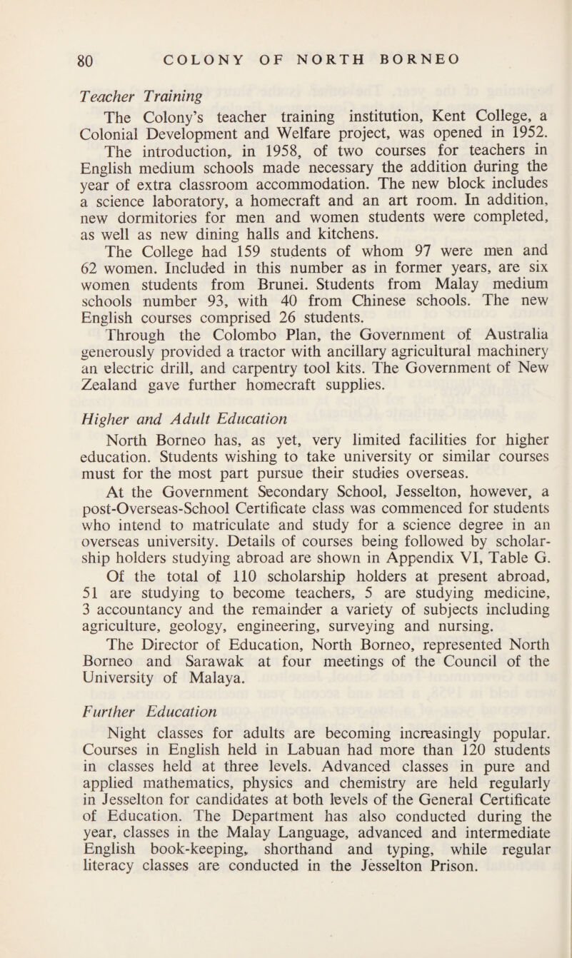 Teacher Training The Colony’s teacher training institution, Kent College, a Colonial Development and Welfare project, was opened in 1952. The introduction,, in 1958, of two courses for teachers in English medium schools made necessary the addition during the year of extra classroom accommodation. The new block includes a science laboratory, a homecraft and an art room. In addition, new dormitories for men and women students were completed, as well as new dining halls and kitchens. The College had 159 students of whom 97 were men and 62 women. Included in this number as in former years, are six women students from Brunei. Students from Malay medium schools number 93, with 40 from Chinese schools. The new English courses comprised 26 students. Through the Colombo Plan, the Government of Australia generously provided a tractor with ancillary agricultural machinery an electric drill, and carpentry tool kits. The Government of New Zealand gave further homecraft supplies. Higher and Adult Education North Borneo has, as yet, very limited facilities for higher education. Students wishing to take university or similar courses must for the most part pursue their studies overseas. At the Government Secondary School, Jesselton, however, a post-Overseas-School Certificate class was commenced for students who intend to matriculate and study for a science degree in an overseas university. Details of courses being followed by scholar¬ ship holders studying abroad are shown in Appendix VI, Table G. Of the total of 110 scholarship holders at present abroad, 51 are studying to become teachers, 5 are studying medicine, 3 accountancy and the remainder a variety of subjects including agriculture, geology, engineering, surveying and nursing. The Director of Education, North Borneo, represented North Borneo and Sarawak at four meetings of the Council of the University of Malaya. Further Education Night classes for adults are becoming increasingly popular. Courses in English held in Labuan had more than 120 students in classes held at three levels. Advanced classes in pure and applied mathematics, physics and chemistry are held regularly in Jesselton for candidates at both levels of the General Certificate of Education. The Department has also conducted during the year, classes in the Malay Language, advanced and intermediate English book-keeping,, shorthand and typing, while regular literacy classes are conducted in the Jesselton Prison.