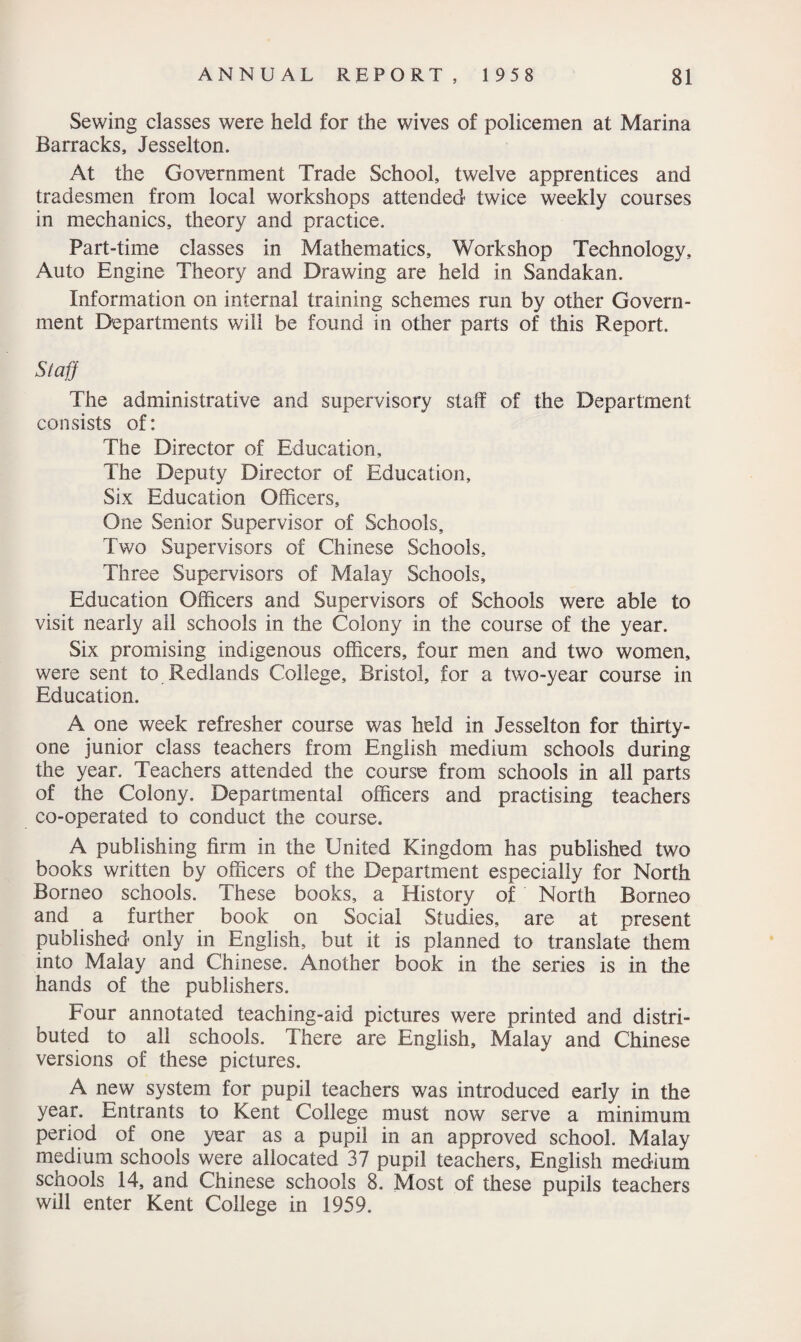 Sewing classes were held for the wives of policemen at Marina Barracks, Jesselton. At the Government Trade School, twelve apprentices and tradesmen from local workshops attended twice weekly courses in mechanics, theory and practice. Part-time classes in Mathematics, Workshop Technology, Auto Engine Theory and Drawing are held in Sandakan. Information on internal training schemes run by other Govern¬ ment Departments will be found in other parts of this Report. Staff The administrative and supervisory staff of the Department consists of: The Director of Education, The Deputy Director of Education, Six Education Officers, One Senior Supervisor of Schools, Two Supervisors of Chinese Schools, Three Supervisors of Malay Schools, Education Officers and Supervisors of Schools were able to visit nearly all schools in the Colony in the course of the year. Six promising indigenous officers, four men and two women, were sent to Redlands College, Bristol, for a two-year course in Education. A one week refresher course was held in Jesselton for thirty- one junior class teachers from English medium schools during the year. Teachers attended the course from schools in all parts of the Colony. Departmental officers and practising teachers co-operated to conduct the course. A publishing firm in the United Kingdom has published two books written by officers of the Department especially for North Borneo schools. These books, a History of North Borneo and a further book on Social Studies, are at present published only in English, but it is planned to translate them into Malay and Chinese. Another book in the series is in the hands of the publishers. Four annotated teaching-aid pictures were printed and distri¬ buted to all schools. There are English, Malay and Chinese versions of these pictures. A new system for pupil teachers was introduced early in the year. Entrants to Kent College must now serve a minimum period of one year as a pupil in an approved school. Malay medium schools were allocated 37 pupil teachers, English medium schools 14, and Chinese schools 8. Most of these pupils teachers will enter Kent College in 1959.