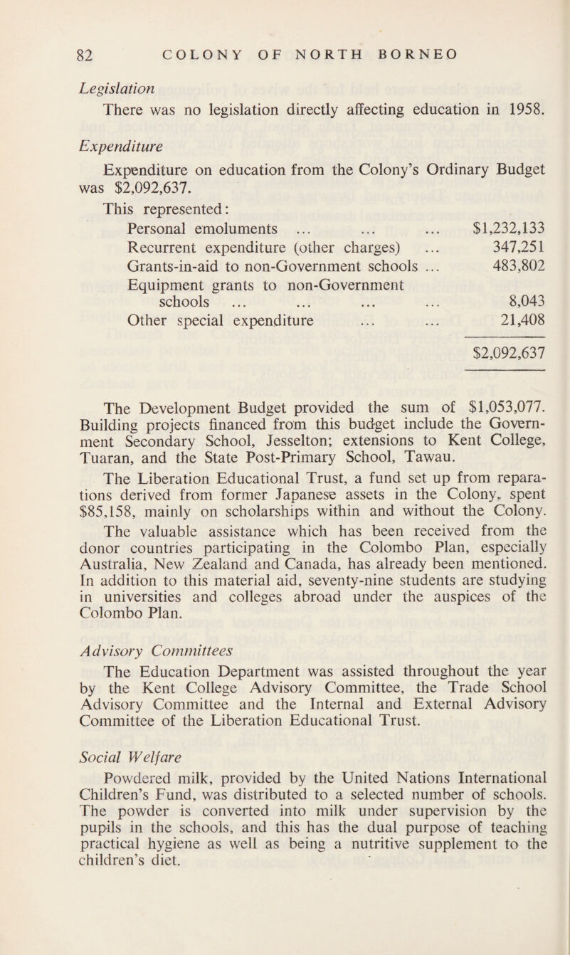 Legislation There was no legislation directly affecting education in 1958. Expenditure Expenditure on education from the Colony’s Ordinary Budget was $2,092,637. This represented: Personal emoluments ... ... ... $1,232,133 Recurrent expenditure (other charges) ... 347,251 Grants-in-aid to non-Government schools ... 483,802 Equipment grants to non-Government schools ... ... ... ... 8,043 Other special expenditure ... ... 21,408 $2,092,637 The Development Budget provided the sum of $1,053,077. Building projects financed from this budget include the Govern¬ ment Secondary School, Jesselton; extensions to Kent College, Tuaran, and the State Post-Primary School, Tawau. The Liberation Educational Trust, a fund set up from repara¬ tions derived from former Japanese assets in the Colony, spent $85,158, mainly on scholarships within and without the Colony. The valuable assistance which has been received from the donor countries participating in the Colombo Plan, especially Australia, New Zealand and Canada, has already been mentioned. In addition to this material aid, seventy-nine students are studying in universities and colleges abroad under the auspices of the Colombo Plan. Advisory Committees The Education Department was assisted throughout the year by the Kent College Advisory Committee, the Trade School Advisory Committee and the Internal and External Advisory Committee of the Liberation Educational Trust. Social Welfare Powdered milk, provided by the United Nations International Children’s Fund, was distributed to a selected number of schools. The powder is converted into milk under supervision by the pupils in the schools, and this has the dual purpose of teaching practical hygiene as well as being a nutritive supplement to the children’s diet.