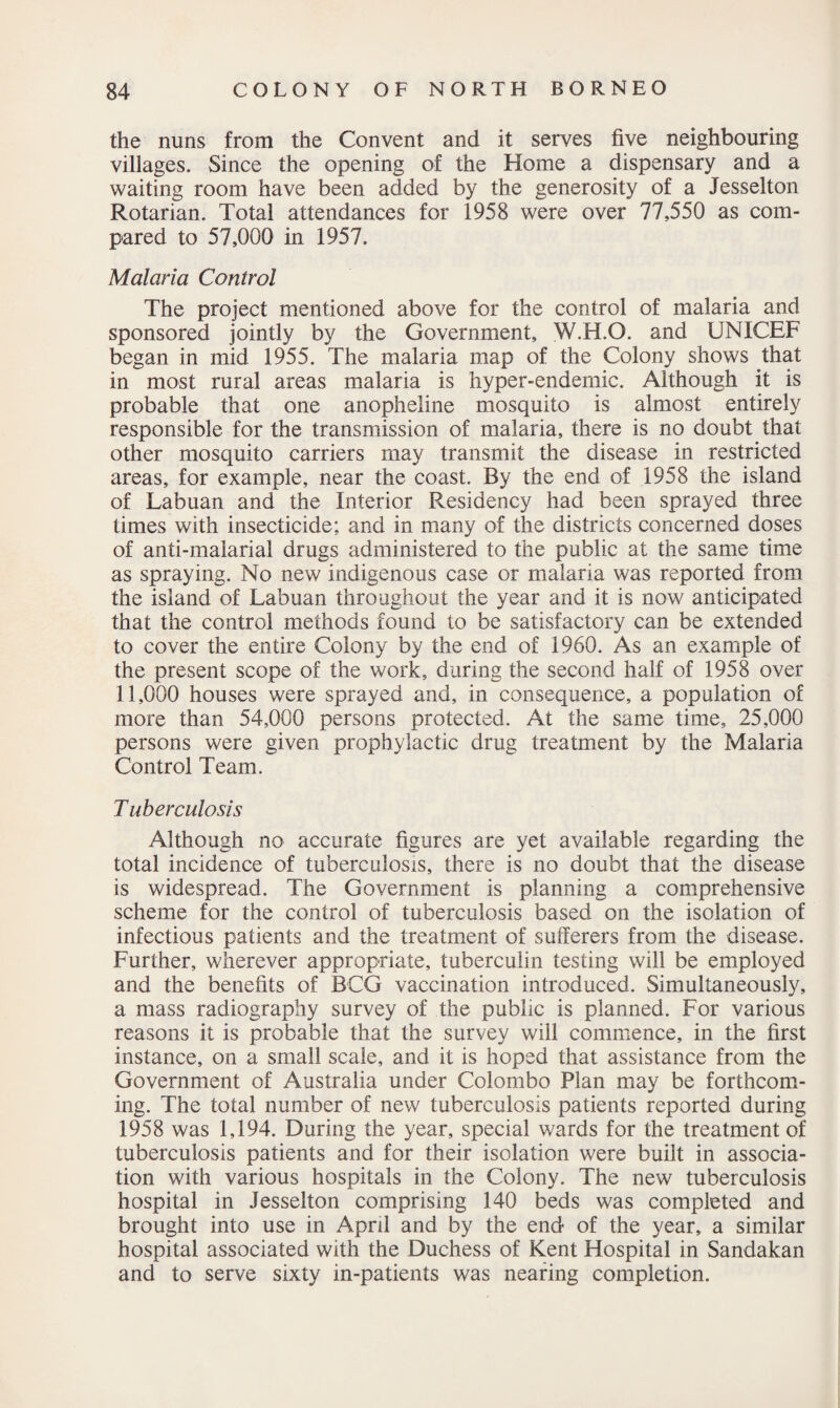 the nuns from the Convent and it serves five neighbouring villages. Since the opening of the Home a dispensary and a waiting room have been added by the generosity of a Jesselton Rotarian. Total attendances for 1958 were over 77,550 as com¬ pared to 57,000 in 1957. Malaria Control The project mentioned above for the control of malaria and sponsored jointly by the Government, W.H.O. and UNICEF began in mid 1955. The malaria map of the Colony shows that in most rural areas malaria is hyper-endemic. Although it is probable that one anopheline mosquito is almost entirely responsible for the transmission of malaria, there is no doubt that other mosquito carriers may transmit the disease in restricted areas, for example, near the coast. By the end of 1958 the island of Labuan and the Interior Residency had been sprayed three times with insecticide; and in many of the districts concerned doses of anti-malarial drugs administered to the public at the same time as spraying. No new indigenous case or malaria was reported from the island of Labuan throughout the year and it is now anticipated that the control methods found to be satisfactory can be extended to cover the entire Colony by the end of 1960. As an example of the present scope of the work, during the second half of 1958 over 11,000 houses were sprayed and, in consequence, a population of more than 54,000 persons protected. At the same time, 25,000 persons were given prophylactic drug treatment by the Malaria Control Team. T uberculosis Although no accurate figures are yet available regarding the total incidence of tuberculosis, there is no doubt that the disease is widespread. The Government is planning a comprehensive scheme for the control of tuberculosis based on the isolation of infectious patients and the treatment of sufferers from the disease. Further, wherever appropriate, tuberculin testing will be employed and the benefits of BCG vaccination introduced. Simultaneously, a mass radiography survey of the public is planned. For various reasons it is probable that the survey will commence, in the first instance, on a small scale, and it is hoped that assistance from the Government of Australia under Colombo Plan may be forthcom¬ ing. The total number of new tuberculosis patients reported during 1958 was 1,194. During the year, special wards for the treatment of tuberculosis patients and for their isolation were built in associa¬ tion with various hospitals in the Colony. The new tuberculosis hospital in Jesselton comprising 140 beds was completed and brought into use in April and by the end of the year, a similar hospital associated with the Duchess of Kent Hospital in Sandakan and to serve sixty in-patients was nearing completion.