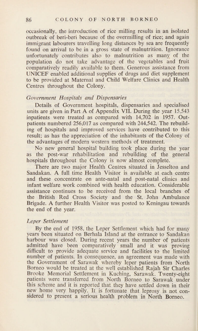 occasionally, the introduction of rice milling results in an isolated outbreak of beri-beri because of the overmilling of rice; and again immigrant labourers travelling long distances by sea are frequently found on arrival to be in a gross state of malnutrition. Ignorance unfortunately contributes also to malnutrition as many of the population do not take advantage of the vegetables and fruit comparatively readily available to them. Generous assistance from UNICEF enabled additional supplies of drugs and diet supplement to be provided at Maternal and Child Welfare Clinics and Health Centres throughout the Colony. Government Hospitals and Dispensaries Details of Government hospitals, dispensaries and specialised units are given in Part A of Appendix VII. During the year 15,543 inpatients were treated as compared with 14,702 in 1957. Out¬ patients numbered 256,017 as compared with 244,542. The rebuild¬ ing of hospitals and improved services have contributed to this result; as has the appreciation of the inhabitants of the Colony of the advantages of modern western methods of treatment. No new general hospital building took place during the year as the post-war rehabilitation and rebuilding of the general hospitals throughout the Colony is now almost complete. There are two major Health Centres situated in Jesselton and Sandakan. A full time Health Visitor is available at each centre and these concentrate on ante-natal and post-natal clinics and infant welfare work combined with health education. Considerable assistance continues to be received from the local branches of the British Red Cross Society and the St. John Ambulance Brigade. A further Health Visitor was posted to Keningau towards the end of the year. Leper Settlement By the end of 1958, the Leper Settlement which had for many years been situated on Berhala Island at the entrance to Sandakan harbour was closed. During recent years the number of patients admitted have been comparatively small and it was proving difficult to provide adequate service and facilities to the limited number of patients. In consequence, an agreement was made with the Government of Sarawak whereby leper patients from North Borneo would be treated at the well established Rajah Sir Charles Brooke Memorial Settlement in Kuching, Sarawak. Twenty-eight patients were transferred from North Borneo to Sarawak under this scheme and it is reported that they have settled down in their new home very happily. It is fortunate that leprosy is not con¬ sidered to present a serious health problem in North Borneo.
