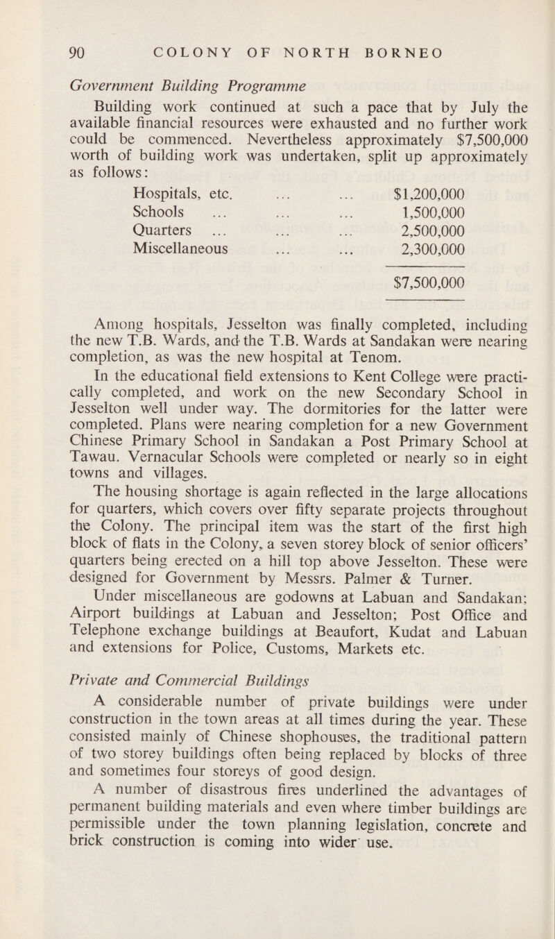 Government Building Programme Building work continued at such a pace that by July the available financial resources were exhausted and no further work could be commenced. Nevertheless approximately $7,500,000 worth of building work was undertaken, split up approximately as follows: Hospitals, etc. Schools Quarters Miscellaneous $1,200,000 1,500,000 2,500,000 2,300,000 $7,500,000 Among hospitals, Jesselton was finally completed, including the new T.B. Wards, and the T.B. Wards at Sandakan were nearing completion, as was the new hospital at Tenom. In the educational field extensions to Kent College were practi¬ cally completed, and work on the new Secondary School in Jesselton well under way. The dormitories for the latter were completed. Plans were nearing completion for a new Government Chinese Primary School in Sandakan a Post Primary School at Tawau. Vernacular Schools were completed or nearly so in eight towns and villages. The housing shortage is again reflected in the large allocations for quarters, which covers over fifty separate projects throughout the Colony. The principal item was the start of the first high block of flats in the Colony, a seven storey block of senior officers’ quarters being erected on a hill top above Jesselton. These were designed for Government by Messrs. Palmer & Turner. Under miscellaneous are godowns at Labuan and Sandakan; Airport buildings at Labuan and Jesselton; Post Office and Telephone exchange buildings at Beaufort, Kudat and Labuan and extensions for Police, Customs, Markets etc. Private and Commercial Buildings A considerable number of private buildings were under construction in the town areas at all times during the year. These consisted mainly of Chinese shophouses, the traditional pattern of two storey buildings often being replaced by blocks of three and sometimes four storeys of good design. A number of disastrous fires underlined the advantages of permanent building materials and even where timber buildings are permissible under the town planning legislation, concrete and brick construction is coming into wider use.