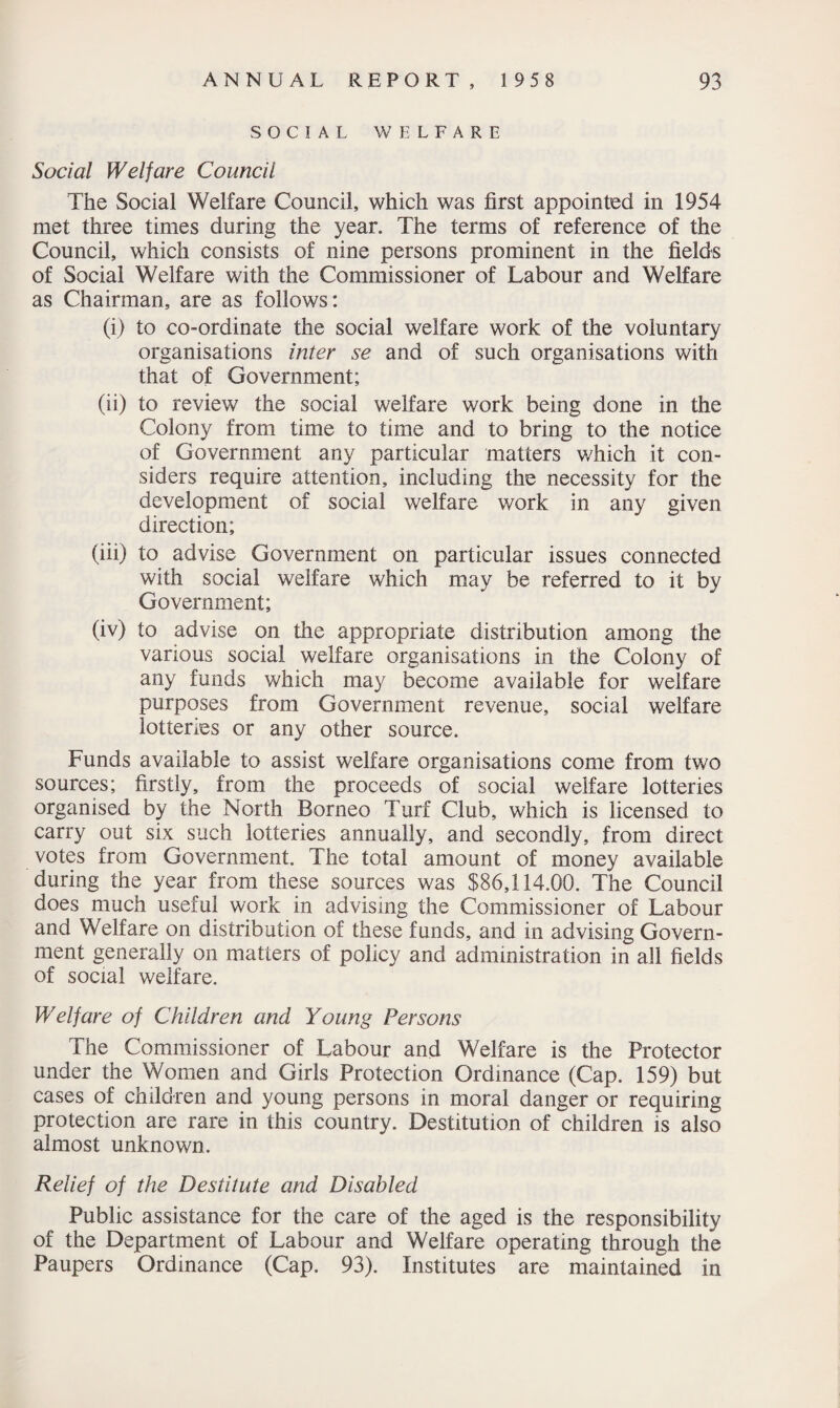 SOCIAL WELFARE Social Welfare Council The Social Welfare Council, which was first appointed in 1954 met three times during the year. The terms of reference of the Council, which consists of nine persons prominent in the fields of Social Welfare with the Commissioner of Labour and Welfare as Chairman, are as follows: (i) to co-ordinate the social welfare work of the voluntary organisations inter se and of such organisations with that of Government; (ii) to review the social welfare work being done in the Colony from time to time and to bring to the notice of Government any particular matters which it con¬ siders require attention, including the necessity for the development of social welfare work in any given direction; (iii) to advise Government on particular issues connected with social welfare which may be referred to it by Government; (iv) to advise on the appropriate distribution among the various social welfare organisations in the Colony of any funds which may become available for welfare purposes from Government revenue, social welfare lotteries or any other source. Funds available to assist welfare organisations come from two sources; firstly, from the proceeds of social welfare lotteries organised by the North Borneo Turf Club, which is licensed to carry out six such lotteries annually, and secondly, from direct votes from Government. The total amount of money available during the year from these sources was $86,114.00. The Council does much useful work in advising the Commissioner of Labour and Welfare on distribution of these funds, and in advising Govern¬ ment generally on matters of policy and administration in all fields of social welfare. Welfare of Children and Young Persons The Commissioner of Labour and Welfare is the Protector under the Women and Girls Protection Ordinance (Cap. 159) but cases of children and young persons in moral danger or requiring protection are rare in this country. Destitution of children is also almost unknown. Relief of the Destitute and Disabled Public assistance for the care of the aged is the responsibility of the Department of Labour and Welfare operating through the Paupers Ordinance (Cap. 93). Institutes are maintained in