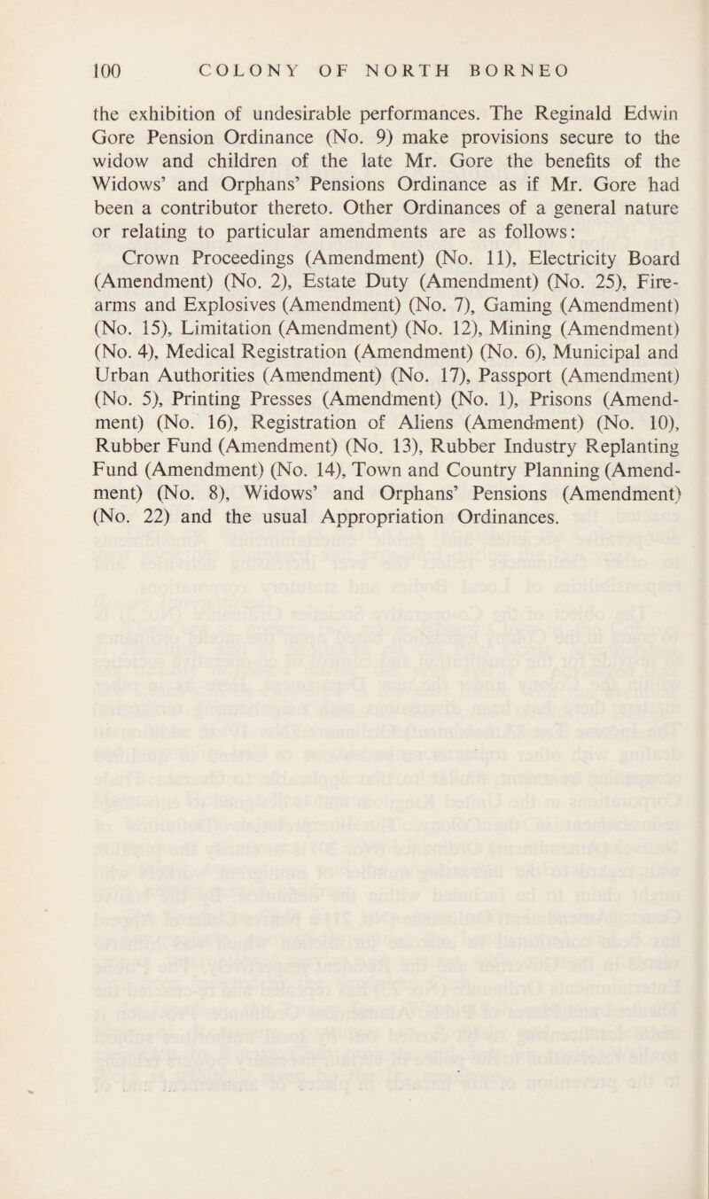 the exhibition of undesirable performances. The Reginald Edwin Gore Pension Ordinance (No. 9) make provisions secure to the widow and children of the late Mr. Gore the benefits of the Widows’ and Orphans’ Pensions Ordinance as if Mr. Gore had been a contributor thereto. Other Ordinances of a general nature or relating to particular amendments are as follows: Crown Proceedings (Amendment) (No. 11), Electricity Board (Amendment) (No. 2), Estate Duty (Amendment) (No. 25), Fire¬ arms and Explosives (Amendment) (No. 7), Gaming (Amendment) (No. 15), Limitation (Amendment) (No. 12), Mining (Amendment) (No. 4), Medical Registration (Amendment) (No. 6), Municipal and Urban Authorities (Amendment) (No. 17), Passport (Amendment) (No. 5), Printing Presses (Amendment) (No. 1), Prisons (Amend¬ ment) (No. 16), Registration of Aliens (Amendment) (No. 10), Rubber Fund (Amendment) (No. 13), Rubber Industry Replanting Fund (Amendment) (No. 14), Town and Country Planning (Amend¬ ment) (No. 8), Widows’ and Orphans’ Pensions (Amendment) (No. 22) and the usual Appropriation Ordinances.