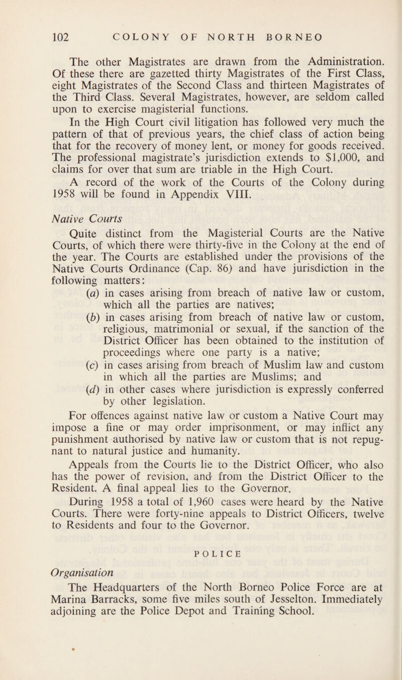 The other Magistrates are drawn from the Administration. Of these there are gazetted thirty Magistrates of the First Class, eight Magistrates of the Second Class and thirteen Magistrates of the Third Class. Several Magistrates, however, are seldom called upon to exercise magisterial functions. In the High Court civil litigation has followed very much the pattern of that of previous years, the chief class of action being that for the recovery of money lent, or money for goods received. The professional magistrate’s jurisdiction extends to $1,000, and claims for over that sum are triable in the High Court. A record of the work of the Courts of the Colony during 1958 will be found in Appendix VIII. Native Courts Quite distinct from the Magisterial Courts are the Native Courts, of which there were thirty-five in the Colony at the end of the year. The Courts are established under the provisions of the Native Courts Ordinance (Cap. 86) and have jurisdiction in the following matters: (a) in cases arising from breach of native law or custom, which all the parties are natives; ib) in cases arising from breach of native law or custom, religious, matrimonial or sexual, if the sanction of the District Officer has been obtained to the institution of proceedings where one party is a native; (c) in cases arising from breach of Muslim law and custom in which all the parties are Muslims; and (d) in other cases where jurisdiction is expressly conferred by other legislation. For offences against native law or custom a Native Court may impose a fine or may order imprisonment, or may inflict any punishment authorised by native law or custom that is not repug¬ nant to natural justice and humanity. Appeals from the Courts lie to the District Officer, who also has the power of revision, and from the District Officer to the Resident. A final appeal lies to the Governor. During 1958 a total of 1,960 cases were heard by the Native Courts. There were forty-nine appeals to District Officers, twelve to Residents and four to the Governor. POLICE Organisation The Headquarters of the North Borneo Police Force are at Marina Barracks, some five miles south of Jesselton. Immediately adjoining are the Police Depot and Training School.